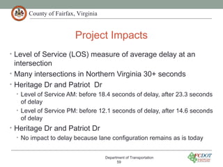 County of Fairfax, Virginia
Project Impacts
Department of Transportation
59
• Level of Service (LOS) measure of average delay at an
intersection
• Many intersections in Northern Virginia 30+ seconds
• Heritage Dr and Patriot Dr
• Level of Service AM: before 18.4 seconds of delay, after 23.3 seconds
of delay
• Level of Service PM: before 12.1 seconds of delay, after 14.6 seconds
of delay
• Heritage Dr and Patriot Dr
• No impact to delay because lane configuration remains as is today
 