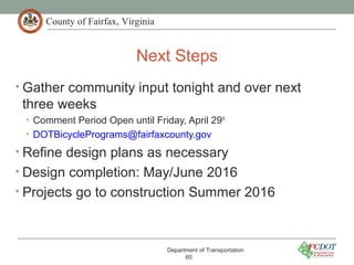 County of Fairfax, Virginia
Next Steps
Department of Transportation
60
• Gather community input tonight and over next
three weeks
• Comment Period Open until Friday, April 29th
• DOTBicyclePrograms@fairfaxcounty.gov
• Refine design plans as necessary
• Design completion: May/June 2016
• Projects go to construction Summer 2016
 