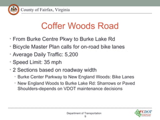 County of Fairfax, Virginia
Coffer Woods Road
• From Burke Centre Pkwy to Burke Lake Rd
• Bicycle Master Plan calls for on-road bike lanes
• Average Daily Traffic: 5,200
• Speed Limit: 35 mph
• 2 Sections based on roadway width
• Burke Center Parkway to New England Woods: Bike Lanes
• New England Woods to Burke Lake Rd: Sharrows or Paved
Shoulders-depends on VDOT maintenance decisions
Department of Transportation
9
 