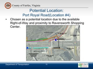 County of Fairfax, Virginia
Department of Transportation
County of Fairfax, Virginia
Potential Location:
Port Royal Road(Location #4)
• Chosen as a potential location due to the available
Right-of-Way and proximity to Ravensworth Shopping
Center.
11
 