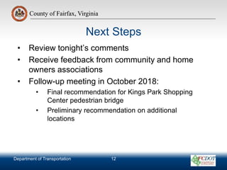County of Fairfax, Virginia
Department of Transportation
County of Fairfax, Virginia
Next Steps
• Review tonight’s comments
• Receive feedback from community and home
owners associations
• Follow-up meeting in October 2018:
• Final recommendation for Kings Park Shopping
Center pedestrian bridge
• Preliminary recommendation on additional
locations
12
 