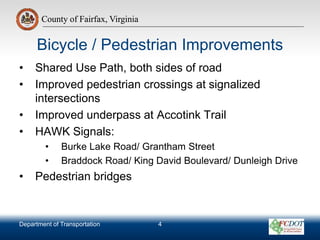 County of Fairfax, Virginia
Department of Transportation
County of Fairfax, Virginia
• Shared Use Path, both sides of road
• Improved pedestrian crossings at signalized
intersections
• Improved underpass at Accotink Trail
• HAWK Signals:
• Burke Lake Road/ Grantham Street
• Braddock Road/ King David Boulevard/ Dunleigh Drive
• Pedestrian bridges
Bicycle / Pedestrian Improvements
4
 
