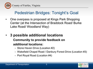 County of Fairfax, Virginia
Department of Transportation
County of Fairfax, Virginia
Pedestrian Bridges: Tonight’s Goal
• One overpass is proposed at Kings Park Shopping
Center (at the Intersection of Braddock Road/ Burke
Lake Road/ Woodland Way)
• 3 possible additional locations
Community to provide feedback on
additional locations:
• Stone Haven Drive (Location #2)
• Wakefield Chapel Road / Danbury Forest Drive (Location #3)
• Port Royal Road (Location #4)
5
 