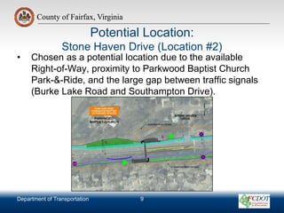 County of Fairfax, Virginia
Department of Transportation
County of Fairfax, Virginia
Potential Location:
Stone Haven Drive (Location #2)
• Chosen as a potential location due to the available
Right-of-Way, proximity to Parkwood Baptist Church
Park-&-Ride, and the large gap between traffic signals
(Burke Lake Road and Southampton Drive).
9
 