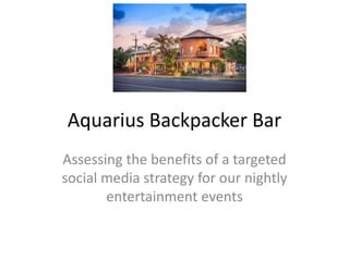 Aquarius Backpacker Bar
Assessing the benefits of a targeted
social media strategy for our nightly
entertainment events
 