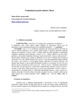 Comunicarea prin culoare. Roşu
Diana Brade, masterandă
Universitatea de Vest din Timişoara
diana_brade@yahoo.com
„Dintre toate calităţile,
despre culoare este cel mai dificil de vorbit.”
Aristotel
1. Definirea termenilor
COMUNICÁRE, comunicări, s.f. Acţiunea de a comunica ci rezultatul ei.
1. Înştiinţare, ştire, veste; raport, relaţie, legătură. 2. Prezentare, într-un cerc de
specialişti, a unei contribuţii personale într-o problemă ştiinţifică. – V. comunica.1
CULOÁRE, culori, s.f. 1. Totalitatea radiaţiilor de lumină de diferite frecvenţe pe
care le reflectă corpurile şi care creează asupra retinei o impresie specifică; aspectul
colorat ale corpurilor. Culoare caldă = culoare aflată în prima jumătate a domeniului
radiaţiilor luminoase (spre infraroşu). Culoare rece = culoare aflată în cea de-a doua
jumătate a domeniului radiaţiilor luminoase (spre ultraviolet). Culoare fundamentală =
fiecare dintre culorile (roşu, galben şi albastru) care nu pot fi obţinute prin amestecul
altor culori. Loc. adj. (Despre oameni) De culoare = care are pigmentaţie neagră, galbenă
etc. Expr. A avea culoare = a avea obrajii rumeni, arăta bine. A-şi pierde culoarea = a)
(despre faţa omului) a deveni palid; b) (despre ţesuturi) a se decolora. 2. Fig. Fel de a
descrie sau de a prezenta pe cineva sau ceva. Culoare locală = trăsăturile caracteristice
ale unei ţări, ale unei epoci etc., redate într-o operă literară, artistică. Culoare istorică =
evocare a unei epoci istorice prin ceea ce are ea mai caracteristic. Culoare politică =
apartenenţă la un partid politic. 3. Substanţă întrebuinţată pentru a vopsi, a picta etc.,
materie colorantă. 4. Fiecare dintre cele patru categorii în care se împart cărţile de joc
după culoare (1) şi forma punctelor. [Var.: coloáre s.f.] – Din lat. color, -oris, fr.
couleur.2
2.Culoare şi comunicare
Culoarea este o trăsătură fundamentală a universului în care ne desfăşurăm
activitatea, scopul lucrării de faţă fiind acela de a face un elogiu culorii. Indiferent că
privim o pictură, alegem să ne îmbrăcăm într-un anume fel, ne alegem felul în care arată
1
***, Dicţionarul explicativ al limbii române, Editura Academiei, Bucureşti, 1975, p.179
2
Ibidem, p. 217
 