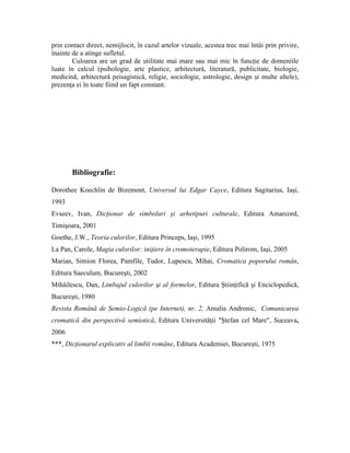 prin contact direct, nemijlocit, în cazul artelor vizuale, acestea trec mai întâi prin privire,
înainte de a atinge sufletul.
Culoarea are un grad de utilitate mai mare sau mai mic în funcţie de domeniile
luate în calcul (psihologie, arte plastice, arhitectură, literatură, publicitate, biologie,
medicină, arhitectură peisagistică, religie, sociologie, astrologie, design şi multe altele),
prezenţa ei în toate fiind un fapt constant.
Bibliografie:
Dorothee Koechlin de Bizemont, Universul lui Edgar Cayce, Editura Sagitarius, Iaşi,
1993
Evseev, Ivan, Dicţionar de simboluri şi arhetipuri culturale, Editura Amarcord,
Timişoara, 2001
Goethe, J.W., Teoria culorilor, Editura Princeps, Iaşi, 1995
La Pan, Carole, Magia culorilor: iniţiere în cromoterapie, Editura Polirom, Iaşi, 2005
Marian, Simion Florea, Pamfile, Tudor, Lupescu, Mihai, Cromatica poporului român,
Editura Saeculum, Bucureşti, 2002
Mihăilescu, Dan, Limbajul culorilor şi al formelor, Editura Ştiinţifică şi Enciclopedică,
Bucureşti, 1980
Revista Română de Semio-Logică (pe Internet), nr. 2, Amalia Andronic, Comunicarea
cromatică din perspectivă semiotică, Editura Universităţii "Ştefan cel Mare", Suceava,
2006
***, Dicţionarul explicativ al limbii române, Editura Academiei, Bucureşti, 1975
 