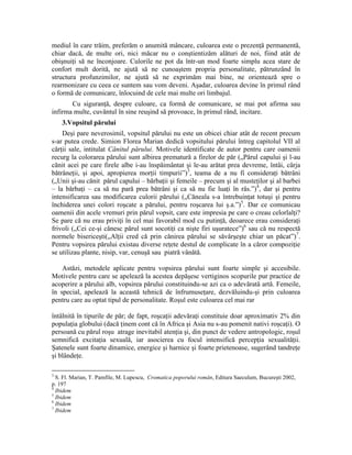 mediul în care trăim, preferăm o anumită mâncare, culoarea este o prezenţă permanentă,
chiar dacă, de multe ori, nici măcar nu o conştientizăm alături de noi, fiind atât de
obişnuiţi să ne înconjoare. Culorile ne pot da într-un mod foarte simplu acea stare de
confort mult dorită, ne ajută să ne cunoaştem propria personalitate, pătrunzând în
structura profunzimilor, ne ajută să ne exprimăm mai bine, ne orientează spre o
rearmonizare cu ceea ce suntem sau vom deveni. Aşadar, culoarea devine în primul rând
o formă de comunicare, înlocuind de cele mai multe ori limbajul.
Cu siguranţă, despre culoare, ca formă de comunicare, se mai pot afirma sau
infirma multe, cuvântul în sine reuşind să provoace, în primul rând, incitare.
3.Vopsitul părului
Deşi pare neverosimil, vopsitul părului nu este un obicei chiar atât de recent precum
s-ar putea crede. Simion Florea Marian dedică vopsitului părului întreg capitolul VII al
cărţii sale, intitulat Cănitul părului. Motivele identificate de autor pentru care oamenii
recurg la colorarea părului sunt albirea prematură a firelor de păr („Părul capului şi l-au
cănit acei pe care firele albe i-au înspăimântat şi le-au arătat prea devreme, întâi, cârja
bătrâneţii, şi apoi, apropierea morţii timpurii”)3
, teama de a nu fi consideraţi bătrâni
(„Unii şi-au cănit părul capului – bărbaţii şi femeile – precum şi al musteţilor şi al barbei
– la bărbaţi – ca să nu pară prea bătrâni şi ca să nu fie luaţi în râs.”)4
, dar şi pentru
intensificarea sau modificarea culorii părului („Căneala s-a întrebuinţat totuşi şi pentru
închiderea unei colori roşcate a părului, pentru roşcarea lui ş.a.”)5
. Dar ce comunicau
oamenii din acele vremuri prin părul vopsit, care este impresia pe care o creau celorlalţi?
Se pare că nu erau priviţi în cel mai favorabil mod cu putinţă, deoarece erau consideraţi
frivoli („Cei ce-şi cănesc părul sunt socotiţi ca nişte firi uşuratece”)6
sau că nu respectă
normele bisericeşti(„Alţii cred că prin cănirea părului se săvârşeşte chiar un păcat”)7
.
Pentru vopsirea părului existau diverse reţete destul de complicate în a căror compoziţie
se utilizau plante, nisip, var, cenuşă sau piatră vânătă.
Astăzi, metodele aplicate pentru vopsirea părului sunt foarte simple şi accesibile.
Motivele pentru care se apelează la acestea depăşesc vertiginos scopurile pur practice de
acoperire a părului alb, vopsirea părului constituindu-se azi ca o adevărată artă. Femeile,
în special, apelează la această tehnică de înfrumuseţare, dezvăluindu-şi prin culoarea
pentru care au optat tipul de personalitate. Roşul este culoarea cel mai rar
întâlnită în tipurile de păr; de fapt, roşcaţii adevăraţi constituie doar aproximativ 2% din
populaţia globului (dacă ţinem cont că în Africa şi Asia nu s-au pomenit nativi roşcaţi). O
persoană cu părul roşu atrage inevitabil atenţia şi, din punct de vedere antropologic, roşul
semnifică excitaţia sexuală, iar asocierea cu focul intensifică percepţia sexualităţii.
Şatenele sunt foarte dinamice, energice şi harnice şi foarte prietenoase, sugerând tandreţe
şi blândeţe.
3
S. Fl. Marian, T. Pamfile, M. Lupescu, Cromatica poporului român, Editura Saeculum, Bucureşti 2002,
p. 197
4
Ibidem
5
Ibidem
6
Ibidem
7
Ibidem
 
