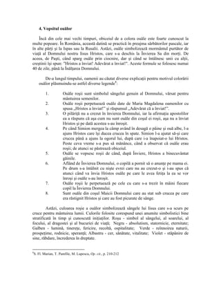 4. Vopsitul ouălor
Încă din cele mai vechi timpuri, obiceiul de a colora ouăle este foarte cunoscut la
multe popoare. În România, această datină se practică în preajma sărbătorilor pascale, iar
în alte părţi şi la Ispas sau la Rusalii. Astăzi, ouăle simbolizează mormântul purtător de
viaţă al Domnului nostru Iisus Hristos, care s-a deschis la Învierea Sa din morţi. De
aceea, de Paşti, când sparg ouăle prin ciocnire, dar şi când se întâlnesc unii cu alţii,
creştinii îşi spun: "Hristos a înviat! Adevărat a înviat!". Aceste formule se folosesc numai
40 de zile, până la Înălţarea Domnului.
De-a lungul timpului, oamenii au căutat diverse explicaţii pentru motivul colorării
ouălor plăsmuindu-se astfel diverse legende8
:
1. Ouăle roşii sunt simbolul sângelui genuin al Domnului, vărsat pentru
mântuirea semenilor.
2. Ouăle roşii perpetuează ouăle date de Maria Magdalena oamenilor cu
spusa „Hristos a înviat!” şi răspunsul „Adevărat că a înviat!”.
3. O pilăriţă nu a crezut în învierea Domnului, iar la afirmaţia apostolilor
ea a răspuns că aşa cum nu sunt ouăle din coşul ei roşii, aşa nu a înviat
Hristos şi pe dată acestea s-au înroşit.
4. Pe când Simion mergea la câmp având în desagă o pâine şi ouă albe, l-a
ajuns Hristos care îşi ducea crucea în spate. Simion l-a ajutat să-şi care
crucea până a ajuns la ogorul lui, după care i-a înapoiat-o lui Hristos.
Peste ceva vreme s-a pus să mănânce, când a observat că ouăle erau
roşii; de atunci se păstrează obiceiul.
5. Ouăle se vopsesc roşii de când, după Înviere, Hristos a binecuvântat
găinile.
6. Aflând de Învierea Domnului, o copilă a pornit să o anunţe pe mama ei.
Pe drum s-a întâlnit cu nişte evrei care nu au crezut-o şi i-au spus că
atunci când va învia Hristos ouăle pe care le avea fetiţa la ea se vor
înroşi şi ouăle s-au înroşit.
7. Ouăle roşii le perpetuează pe cele cu care s-a trezit în mâini fiecare
copil la Învierea Domnului.
8. Sunt ouăle din coşul Maicii Domnului care au stat sub crucea pe care
era răstignit Hristos şi care au fost picurate de sânge.
Astăzi, culoarea roşie a ouălor simbolizează sângele lui Iisus care s-a scurs pe
cruce pentru mântuirea lumii. Culorile folosite corespund unei anumite simbolistici bine
stratificată în timp şi cunoscută iniţiaţilor. Roşu - simbol al sângelui, al soarelui, al
focului, al dragostei şi al bucuriei de viaţă; Negru - absolutism, statornicie, eternitate;
Galben - lumină, tinereţe, fericire, recoltă, ospitalitate; Verde - reînnoirea naturii,
prospeţime, rodnicie, speranţă; Albastru - cer, sănătate, vitalitate; Violet - stăpânire de
sine, răbdare, încrederea în dreptate.
8
S. Fl. Marian, T. Pamfile, M. Lupescu, Op. cit., p. 210-212
 