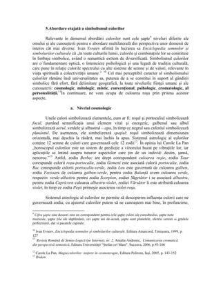5.Abordare etajată a simbolismul culorilor
Relevante în demersul abordării culorilor sunt cele şapte9
niveluri diferite ale
omului şi ale cunoaşterii pentru o abordare multilaterală din perspectiva unor domenii de
interes cât mai diverse. Ivan Evseev afirmă în lucrarea sa Enciclopedia semnelor şi
simbolurilor culturale că „în toate culturile lumii, culorile şi combinaţiile lor se constituie
în limbaje simbolice, având o semantică extrem de diversificată. Simbolismul culorilor
are o fundamentare optică, o întemeiere psihologică şi una legată de tradiţia culturală,
care pune în relaţie culorile spectrului cu alte sisteme de semne şi de valori, relevante în
viaţa spirituală a colectivităţii umane.” 10
Cel mai perceptibil caracter al simbolismului
culorilor rămâne însă universalitatea sa, puterea de a se constitui în suport al gândirii
simbolice fără efort, fără delimitare geografică, la toate nivelurile fiinţei umane şi ale
cunoaşterii: cosmologic, mitologic, mistic, convenţional, psihologic, cromatologic, al
personalităţii.11
În continuare, ne vom ocupa de culoarea roşu prin prisma acestor
aspecte.
a. Nivelul cosmologic
Unele culori simbolizează elementele, cum ar fi: roşul şi portocaliul simbolizează
focul, purtând semnificaţia unui element vital şi energetic, galbenul sau albul
simbolizează aerul, verdele şi albastrul – apa, în timp ce negrul sau cafeniul simbolizează
pământul. De asemenea, ele simbolizează spaţiul: roşul simbolizează dimensiunea
orizontală, mai deschis la răsărit, mai închis la apus. Sistemul astrologic al culorilor
conţine 12 semne de culori care guvernează cele 12 zodii12
. În opinia lui Carole La Pan
„horoscopul culorilor este un sistem de predicţie a viitorului bazat pe vibraţiile lor, iar
aplicaţiile se întind asupra tuturor aspectelor care ţin de un individ: destin, şansă,
nenoroc.”13
Astfel, zodia Berbec are drept corespondent culoarea roşie, zodia Taur
corespunde culorii roşu-portocaliu, zodia Gemeni este asociată culorii portocaliu, zodia
Rac corespunde culorii portocaliu-verde, zodia Leu este guvernată de culoarea galben,
zodia Fecioara de culoarea galben-verde, pentru zodia Balanţă avem culoarea verde,
respectiv verde-albastru pentru zodia Scorpion, zodiei Săgetător i se asociază albastru,
pentru zodia Capricorn culoarea albastru-violet, zodiei Vărsător îi este atribuită culoarea
violet, în timp ce zodia Peşti primeşte asocierea violet-roşu.
Sistemul astrologic al culorilor ne permite să descoperim influenţa culorii care ne
guvernează zodia; cu ajutorul culorilor putem să ne cunoaştem mai bine, în profunzime,
9
Cifra şapte este deseori este un corespondent pentru cele şapte culori ale curcubeului, şapte note
muzicale, şapte zile ale săptămânii, cei şapte ani de-acasă, şapte sunt planetele, sferele ceresti si gradele
perfectiunii, dar si pacatele capitale.
10
Ivan Evseev, Enciclopedia semnelor şi simbolurilor culturale, Editura Amarcord, Timişoara, 1999, p.
127
11
Revista Română de Semio-Logică (pe Internet), nr. 2, Amalia Andronic, Comunicarea cromatică
din perspectivă semiotică, Editura Universităţii "Ştefan cel Mare", Suceava, 2006, p.93-106
12
Carole La Pan, Magia culorilor: iniţiere în cromoterapie, Editura Polirom, Iaşi, 2005, p. 143-152
13
Ibidem
 