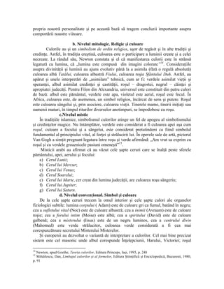 propria noastră personalitate şi pe această bază să tragem concluzii importante asupra
comportării noastre viitoare.
b. Nivelul mitologic. Religie şi culoare
Culorile au şi un simbolism de ordin religios, uşor de regăsit şi în alte tradiţii şi
credinţe. Astfel, în tradiţia creştină, culoarea este o participare a luminii create şi a celei
necreate. La rândul său, Newton constata şi el că manifestarea culorii este în strânsă
legatură cu lumina, că „lumina este compusă din imagini colorate”14
. Consideraţiile
asupra divinităţii şi luminii au ajuns evolutiv până la a asimila (fără o regulă absolută)
culoarea albă Tatălui, culoarea albastră Fiului, culoarea roşie Sfântului Duh. Astfel, au
apărut şi unele interpretări de „asimilare” tehnică, cum ar fi: verdele asimilat vieţii şi
speranţei, albul asimilat credinţei şi castităţii, roşul – dragostei, negrul – căinţei şi
apropiatei judecăţi. Pentru Filon din Alexandria, universul este constituit din patru culori
de bază: albul este pământul, verdele este apa, violetul este aerul, roşul este focul. În
Africa, culoarea este, de asemenea, un simbol religios, încărcat de sens şi putere. Roşul
este culoarea sângelui şi, prin asociere, culoarea vieţii. Tinerele mame, tinerii iniţiaţi sau
oamenii maturi, în timpul riturilor diverselor anotimpuri, se împodobesc cu roşu.
c.Nivelul mistic
În tradiţiile islamice, simbolismul culorilor atinge un fel de apogeu al simbolismului
şi credinţelor magice. Nu întâmplător, verdele este considerat a fi culoarea apei aşa cum
roşul, culoare a focului şi a sângelui, este considerat pretutindeni ca fiind simbolul
fundamental al principiului vital, al forţei şi strălucirii lui. În operele sale de artă, pictorul
Van Gogh a simţit pregnant legatura între roşu şi verde afirmând: „Am vrut sa exprim cu
roşul şi cu verdele groaznicele pasiuni omeneşti”15
.
Misticii arabi au afirmat că au văzut cele şapte ceruri care se înalţă peste sferele
pământului, apei, aerului şi focului:
a) Cerul Lunii;
b) Cerul lui Mercur;
c) Cerul lui Venus;
d) Cerul Soarelui;
e) Cerul lui Marte, cer creat din lumina judecăţii, are culoarea roşu sângeriu;
f) Cerul lui Jupiter;
g) Cerul lui Saturn.
d. Nivelul convenţional. Simbol şi culoare
De la cele şapte ceruri trecem la omul interior şi cele şapte culori ale organelor
fiziologiei subtile: lumina corpului ( Adam) este de culoare gri ca fumul, batând în negru;
cea a sufletului vital (Noe) este de culoare albastră; cea a inimii (Avraam) este de culoare
roşie; cea a forului intim (Moise) este albă; cea a spiritului (David) este de culoare
galbenă; cea a misterului (Iisus) este de un negru luminos, cea a centrului divin
(Mahomed) este verde strălucitor, culoarea verde considerată a fi cea mai
corespunzătoare secretului Misterului Misterelor.
Şi europenii au dezvoltat o variantă de interpretare a culorilor. Cel mai bine precizat
sistem este cel masonic unde albul corespunde Înţelepciunii, Harului, Victoriei; roşul
14
Newton, apud Goethe, Teoria culorilor, Editura Princeps, Iaşi, 1995, p. 248
15
Mihăilescu, Dan, Limbajul culorilor şi al formelor, Editura Ştiinţifică şi Enciclopedică, Bucuresti, 1980,
p. 91
 