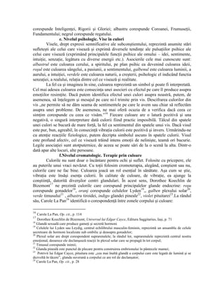 corespunde Inteligenţei, Rigorii şi Gloriei; albastru corespunde Coroanei, Frumuseţii,
Fundamentului; negrul corespunde regatului.
e. Nivelul psihologic. Vise în culori
Visele, drept expresii semnificative ale subconştientului, reprezintă anumite stări
sufleteşti ale celui care visează şi exprimă diversele tendinţe ale pulsaţiilor psihice ale
celui care visează (exprimând principalele funcţii psihice ale omului – idei, sentimente,
intuiţie, senzaţie, legătura cu diverse energii etc.). Asocierile cele mai cunoscute sunt:
albastrul este culoarea cerului, a spiritului, pe plan psihic ea devenind culoarea ideii,
roşul este culoarea sângelui, a pasiunii, a sentimentului, galbenul este culoarea luminii, a
aurului, a intuiţiei, verdele este culoarea naturii, a creşterii, psihologic el indicând functia
senzaţiei, a realului, relaţia dintre cel ce visează şi realitate.
La fel ca şi imaginea în sine, culoarea reprezintă un simbol şi poate fi interpretată.
Cel mai adesea culoarea este consecinţa unei asocieri cu efectul pe care îl produce asupra
emoţiilor resimţite. Dacă putem identifica efectul unei culori asupra noastră, putem, de
asemenea, să înţelegem şi mesajul pe care ni-l trimite prin vis. Descifrarea culorilor din
vis „ne permite să ne dăm seama de sentimentele pe care le avem sau chiar să reflectăm
asupra unei probleme. De asemenea, ne mai oferă ocazia de a verifica dacă ceea ce
simţim corespunde cu ceea ce visăm.”16
Fiecare culoare are o latură pozitivă şi una
negativă, o singură interpretare dată culorii fiind practic imposibilă. Tâlcul din spatele
unei culori se bucură de mare forţă, la fel ca sentimentul din spatele unui vis. Dacă visul
este pur, bun, agreabil, în consecinţă vibraţia culorii este pozitivă şi invers. Urmărindu-ne
cu atenţie reacţiile fiziologice, putem decripta simbolul ascuns în spatele culorii. Visul
este profund afectiv, cel ce visează trăind intens emoţii de nelinişte, teamă ori bucurie.
Legile asociaţiei sunt atotputernice, de aceea se poate sări de la o scenă la alta. Dintr-o
dată apar alte locuri, alte persoane.
f.Nivelul cromatologic. Terapie prin culoare
Culorile nu sunt doar o încântare pentru ochi şi suflet. Folosite cu pricepere, ele
au puterile unui vraci nevăzut. Cu toţii folosim cromoterapia, alegând, conştient sau nu,
culorile care ne fac bine. Culoarea joacă un rol esenţial în sănătate. Aşa cum se ştie,
vibraţia este însăşi esenţa culorii. În calitate de culoare, de vibraţie, ea ajunge la
conştiinţă, datorită diverşilor centri glandulari. În acest sens, Dorothee Koechlin de
Bizemont17
ne prezintă culorile care corespund principalelor glande endocrine: roşu
corespunde gonadelor18
, oranj corespunde celulelor Lyden19
,, galben plexului solar20
,
verde timusului21
, albastru tiroidei, indigo glandei pineale22
, violet pituitarei23
.La rândul
său, Carole La Pan24
identifică o corespondenţă între zonele corpului şi culoare:
16
Carole La Pan, Op. cit., p. 114
17
Dorothee Koechlin de Bizemont, Universul lui Edgar Cayce, Editura Saggitarius, Iaşi, p. 71
18
Glandă sexuală care produce gameţi şi secretă hormoni
19
Celulele lui Lyden sau Leydig, centrul echilibrului masculin-feminin, reprezintă un ansamblu de celule
secretoare de hormoni localizate sub ombilic şi deasupra gonadelor;
20
Plexul solar are drept corespondent suprarenalele; la rândul lor, suprarenalele reprezintă centrul nostru
emoţional, deoarece ele declanşează reacţii în plexul solar care se propagă în tot corpul;
21
Timusul corespunde inimii;
22
Glanda pineală este punctul de plecare pentru construirea embrionului în pântecele mamei;
23
Potrivit lui Edgar Cayce, pituitara este „cea mai înaltă glandă a corpului care este legată de lumină şi se
dezvoltă în tăcere”, glanda suverană a corpului ce are rol de declanşator;
24
Carole La Pan, Op. cit., p. 28
 