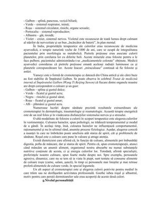 - Galben – splină, pancreas, vezică biliară;
- Verde – sistemul respirator, inimă;
- Roşu – sistemul circulator, rinichi, organe sexuale;
- Portocaliu – sistemul reproducător;
- Albastru – gât, tiroidă;
- Violet – creier, sistemul nervos. Violetul este recunoscut de toată lumea drept calmant
al stărilor de nervozitate şi un bun „încărcător de baterii”, în plan mental.
În India, proprietăţile terapeutice ale culorilor erau recunoscute de medicina
ayurvedică, o terapie naturistă veche de 5.000 de ani, care se ocupă de integralitatea
pacientului prin morfologia sa metabolică. Pietrele preţioase erau asociate culorii
planetelor, prin corelarea lor cu diferite boli. Aceste minerale erau folosite pentru a le
face pulbere, pacientului administrându-i-se „medicamentele colorate” obţinute. Medicii
ayurvedici considerau că pietrele preţioase emană aceleaşi radiaţii luminoase ca şi
planetele corespunzătoare lor. Aceste leacuri „miraculoase” continuă să fie folosite şi
astăzi.
Yanseyi este o formă de cromoterapie ce datează din China antică şi ale cărei baze
au fost stabilite de Împăratul Galben. Se poate observa în celebrul Tratat de medicină
internă al Împăratului Galben (Wang Ti Beijing Suwen) că fiecare dintre organele noastre
are drept corespondent o culoare şi un gust:
- Galben – splina şi gustul dulce;
- Verde – ficatul şi gustul acru;
- Negru – rinichii şi gustul sărat;
- Roşu – ficatul şi gustul amar;
- Alb – plămânii şi gustul acru.
Numeroase lucrări despre sănătate prezintă rezultatele extraordinare ale
cromoterapiei în dermatologie, traumatologie şi reumatologie. Această terapie energetică
este de un real folos şi în vindecarea disfuncţiilor sistemului nervos şi a stresului.
O altă modalitate de folosire a culorii în scopuri terapeutice este alegerea culorilor
în vestimentaţie. Culoarea hainelor, spun psihologii, ne trădează temperamentul şi modul
de a gândi. În acelaşi timp, însă, culoarea hainelor ne influenţează comportamentul,
raţionamentul şi nu în ultimul rând, anumite procese fiziologice. Aşadar, alegerea corectă
a nuanţei în care ne îmbrăcăm poate ameliora atât starea de spirit, cât şi problemele de
sănătate. Roşul este o culoare care pune în valoare şi atrage atenţia.
Există dieteticieni care afirmă că, în funcţie de culoare, alimentele pot îmbunătăţi
digestia, pofta de mâncare, dar şi starea de spirit. Pentru că, spun cromoterapeuţii, atunci
când mâncăm un anumit aliment, organismul nostru absoarbe nu numai substanţele
nutritive conţinute de acesta, ci şi energia culorilor lor. Totodată, afirmă specialiştii,
preferinţele noastre culinare, spun foarte multe despre noi. Spre exemplu, persoanele
agresive, dinamice, care nu se tem să ia viata în piept, sunt tentate să consume alimente
de culoare roşie (carne, salam, şuncă), în timp ce persoanele mai liniştite şi mai retrase
preferă alimentele de culoare verde, în special legumele.
Un alt aspect al cromoterapiei este şi alegerea culorii potrivite pentru mediul în
care trăim sau ne desfăşurăm activitatea profesională. Goethe iubea roşul şi albastrul,
motiv pentru care pereţii dormitoarelor sale erau acoperiţi de aceste două culori.
g.Nivelul personalităţii
 