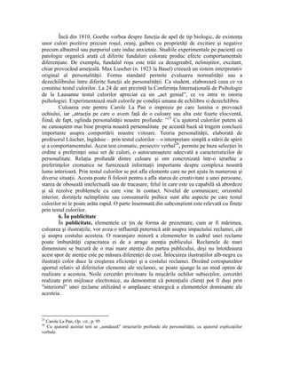 Încă din 1810, Goethe vorbea despre funcţia de apel de tip biologic, de existenţa
unor culori pozitive precum roşul, oranj, galben cu proprietăţi de excitare şi negative
precum albastrul sau purpuriul care induc anxietate. Studiile experimentale pe pacienţi cu
patologie organică arată că diferite fundaluri colorate produc efecte comportamentale
diferenţiate. De exemplu, fundalul roşu este trăit ca dezagreabil, neliniştitor, excitant,
chiar provocând ameţeală. Max Luscher (n. 1923 la Basel) creează un sistem interpretativ
original al personalităţii. Forma standard permite evaluarea normalităţii sau a
dezechilibrului între diferite funcţii ale personalităţii. Ca student, elaborează ceea ce va
constitui testul culorilor. La 24 de ani prezintă la Conferinţa Internaţională de Psihologie
de la Lausanne testul culorilor apreciat ca un „act genial”, ce va intra in istoria
psihologiei. Experimentează mult culorile pe condiţii umane de echilibru si dezechilibru.
Culoarea este pentru Carole La Pan o impresie pe care lumina o provoacă
ochiului, iar „atracţia pe care o avem faţă de o culoare sau alta este foarte elocventă,
fiind, de fapt, oglinda personalităţii noastre profunde. ”25
Cu ajutorul culorilor putem să
ne cunoaştem mai bine propria noastră personalitate pe această bază să tragem concluzii
importante asupra comportării noastre viitoare. Teoria personalităţii, elaborată de
profesorul Lüscher, îngăduie – prin testul culorilor – o interpretare simplă a stării de spirit
şi a comportamentului. Acest test cromatic, proiectiv verbal26
, permite pe baza selecţiei în
ordine a preferinţei unui set de culori, o autocunoaştere adecvată a caracteristicilor de
personalitate. Relaţia profundă dintre culoare şi om concretizată într-o ierarhie a
preferinţelor cromatice ne furnizează informaţii importante despre complexa noastră
lume interioară. Prin testul culorilor se pot afla elemente care ne pot ajuta în numerose şi
diverse situaţii. Acesta poate fi folosit pentru a afla starea de creativitate a unei persoane,
starea de oboseală intelectuală sau de tracasare, felul în care este ea capabilă să abordeze
şi să rezolve problemele cu care vine în contact. Nivelul de comunicare, orizontul
interior, dorinţele neîmplinite sau consumurile psihice sunt alte aspecte pe care testul
culorilor ni le poate arăta rapid. O parte însemnată din subconştient este relevată cu fineţe
prin testul culorilor.
6. În publicitate
În publicitate, elementele ce ţin de forma de prezentare, cum ar fi mărimea,
culoarea şi ilustraţiile, vor avea o influenţă puternică atât asupra impactului reclamei, cât
şi asupra costului acesteia. O rearanjare minoră a elementelor în cadrul unei reclame
poate îmbunătăţi capacitatea ei de a atrage atenţia publicului. Reclamele de mari
dimensiuni se bucură de o mai mare atenţie din partea publicului, deşi nu întotdeauna
acest spor de atenţie este pe măsura diferenţei de cost. Înlocuirea ilustraţiilor alb-negru cu
ilustraţii color duce la creşterea eficienţei şi a costului reclamei. Dozând corespunzător
aportul relativ al diferitelor elemente ale reclamei, se poate ajunge la un mod optim de
realizare a acesteia. Noile cercetări privitoare la mişcările ochilor subiecţilor, cercetări
realizate prin mijloace electronice, au demonstrat că potenţialii clienţi pot fi duşi prin
"interiorul" unei reclame utilizând o amplasare strategică a elementelor dominante ale
acesteia.
25
Carole La Pan, Op. cit., p. 95
26
Cu ajutorul acestui test se „sondează” structurile profunde ale personalităţii, cu ajutorul explicaţiilor
verbale.
 