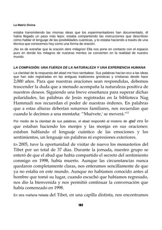 La Matriz Divina
estaba transmitiendo las mismas ideas que los experimentadores han documentado, él
había llegado un paso más lejos: estaba compartiendo las instrucciones que describían
cómo hablar el lenguaje de las posibilidades cuánticas, y lo estaba haciendo a través de una
técnica que conocemos hoy como una forma de oración.
¡No es de extrañar que la oración obre milagros! Ella nos pone en contacto con el espacio
puro en donde los milagros de nuestras mentes se convierten en la realidad de nuestro
mundo.
LA COMPASIÓN: UNA FUERZA DE LA NATURALEZA Y UNA EXPERIENCIA HUMANA
La claridad de la respuesta del abad me hizo tambalear. Sus palabras hacían eco a las ideas
que han sido registradas en las antiguas tradiciones gnósticas y cristianas desde hace
2,000 años. Para que nuestras oraciones sean respondidas, debemos
trascender la duda que a menudo acompaña la naturaleza positiva de
nuestros deseos. Siguiendo una breve enseñanza para superar dichas
polaridades, las palabras de Jesús registradas en la biblioteca Nag
Hammadi nos recuerdan el poder de nuestras órdenes. En palabras
que a estas alturas deberían sonarnos familiares, nos recuerdan que
cuando le decimos a una montaña: "'Muévete,' se moverá."12
Por medio de la claridad de sus palabras, el abad respondió al misterio de qué era lo
que estaban haciendo los monjes y las monjas en sus oraciones:
estaban hablando el lenguaje cuántico de las emociones y los
sentimientos, un lenguaje sin palabras ni expresiones exteriores.
En 2005, tuve la oportunidad de visitar de nuevo los monasterios del
Tibet por un total de 37 días. Durante la jornada, nuestro grupo se
enteró de que el abad que había compartido el secreto del sentimiento
conmigo en 1998, había muerto. Aunque las circunstancias nunca
quedaron completamente claras, nos enteramos sencillamente de que
ya no estaba en este mundo. Aunque no habíamos conocido antes al
hombre que tomó su lugar, cuando escuchó que habíamos regresado,
nos dio la bienvenida y nos permitió continuar la conversación que
había comenzado en 1998.
En otra mañana helada del Tibet, en una capilla distinta, nos encontramos
102
 