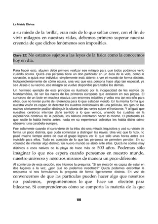 La Matriz Divina
a su miedo de la 'orilla', eran más de lo que solían creer, con el fin de
vivir milagros en nuestras vidas, debemos primero superar nuestra
creencia de que dichos fenómenos son imposibles.
Clave 12: No estamos sujetos a las leyes de la física como la conocemos
hoy en día.
Para hacer esto, alguien debe primero realizar ese milagro para que todos podamos verlo
cuando ocurra. Quizá esa persona tiene un don particular en un área de la vida, como la
sanación, o quizá ese individuo simplemente está abierto a ver el mundo de forma distinta.
Independientemente de cómo ocurra, una vez que esa persona hace algo tan especial, ya
sea Jesús o su vecino, ese milagro se vuelve disponible para todos los demás.
Un hermoso ejemplo de este principio es ilustrado por la incapacidad de los nativos de
Norteamérica, de ver las naves de los primeros europeos que anclaron en sus playas. El
concepto de un bote en madera maciza con enormes mástiles y velas era tan extraño para
ellos, que no tenían punto de referencia para lo que estaban viendo. En la misma forma que
nuestra visión es capaz de detectar los cuadros individuales de una película, los ojos de los
nativos ciertamente podían distinguir la silueta de las naves sobre el horizonte. Y al igual que
nuestros cerebros intentan darle sentido a lo que vemos, uniendo los cuadros en la
experiencia continua de la película, los nativos intentaron hacer lo mismo. El problema es
que nadie lo había hecho antes: nada en su experiencia colectiva les había dicho cómo
observar una carabela europea.
Fue solamente cuando el curandero de la tribu dio una mirada inquisitiva y usó su visión de
forma un poco distinta, que pudo comenzar a distinguir las naves. Una vez que lo hizo, no
pasó mucho tiempo antes de que el grupo lograra ver lo que sólo unas horas antes era
invisible para ellos. Todo es cuestión de lo que las personas se permiten percibir. En su
voluntad de intentar algo distinto, un nuevo mundo se abrió ante ellos. Quizá no somos muy
distintos a esos nativos de la playa de hace más de 500 años. Podemos sólo
imaginar lo que nos espera cuando pensamos en nuestro mundo,
nuestro universo y nosotros mismos de manera un poco diferente.
Al comienzo de esta sección, nos hicimos la pregunta: "Si un electrón es capaz de estar en
dos lugares a la vez, ¿por qué no podemos nosotros?" Quizá podemos encontrar la
respuesta si nos formulamos la pregunta de forma ligeramente distinta. En vez de
convencernos de que las partículas pueden hacer algo que nosotros
no podemos, preguntémonos lo que hace un electrón para
bilocarse. Si comprendemos cómo se comporta la materia de la que
116
 