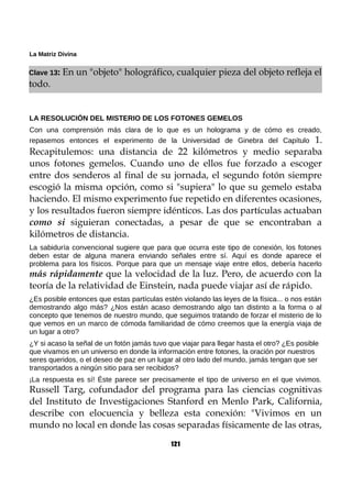 La Matriz Divina
Clave 13: En un "objeto" holográfico, cualquier pieza del objeto refleja el
todo.
LA RESOLUCIÓN DEL MISTERIO DE LOS FOTONES GEMELOS
Con una comprensión más clara de lo que es un holograma y de cómo es creado,
repasemos entonces el experimento de la Universidad de Ginebra del Capítulo 1.
Recapitulemos: una distancia de 22 kilómetros y medio separaba
unos fotones gemelos. Cuando uno de ellos fue forzado a escoger
entre dos senderos al final de su jornada, el segundo fotón siempre
escogió la misma opción, como si "supiera" lo que su gemelo estaba
haciendo. El mismo experimento fue repetido en diferentes ocasiones,
y los resultados fueron siempre idénticos. Las dos partículas actuaban
como si siguieran conectadas, a pesar de que se encontraban a
kilómetros de distancia.
La sabiduría convencional sugiere que para que ocurra este tipo de conexión, los fotones
deben estar de alguna manera enviando señales entre sí. Aquí es donde aparece el
problema para los físicos. Porque para que un mensaje viaje entre ellos, debería hacerlo
más rápidamente que la velocidad de la luz. Pero, de acuerdo con la
teoría de la relatividad de Einstein, nada puede viajar así de rápido.
¿Es posible entonces que estas partículas estén violando las leyes de la física... o nos están
demostrando algo más? ¿Nos están acaso demostrando algo tan distinto a la forma o al
concepto que tenemos de nuestro mundo, que seguimos tratando de forzar el misterio de lo
que vemos en un marco de cómoda familiaridad de cómo creemos que la energía viaja de
un lugar a otro?
¿Y si acaso la señal de un fotón jamás tuvo que viajar para llegar hasta el otro? ¿Es posible
que vivamos en un universo en donde la información entre fotones, la oración por nuestros
seres queridos, o el deseo de paz en un lugar al otro lado del mundo, jamás tengan que ser
transportados a ningún sitio para ser recibidos?
¡La respuesta es sí! Éste parece ser precisamente el tipo de universo en el que vivimos.
Russell Targ, cofundador del programa para las ciencias cognitivas
del Instituto de Investigaciones Stanford en Menlo Park, California,
describe con elocuencia y belleza esta conexión: "Vivimos en un
mundo no local en donde las cosas separadas físicamente de las otras,
121
 