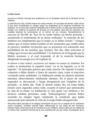 La Matriz Divina
ocurriría en tiempo real para que pudiéramos ver el verdadero efecto de la sanación de los
médicos.
La película era corta, duraba menos de cuatro minutos. En ese lapso de tiempo, todos vimos
lo que sería considerado un milagro según los estándares de la medicina occidental. No
obstante, en el marco del contexto holográfico de la Matriz Divina, es algo que tiene perfecto
sentido. Los médicos se pusieron de acuerdo en una palabra, para que les reforzara una
cualidad especial de sentimientos en el interior de sus cuerpos. Recordándonos la
instrucción de Neville de "haz de tu sueño futuro un hecho presente...
asumiendo el sentimiento de tu deseo realizado," la emoción de los
médicos era simplemente que la mujer ya se había curado.14
Aunque
sabían que el tumor había existido en los momentos que conllevaban
al proceso, también reconocían que su presencia era solamente una
posibilidad de las muchas que existían. Ese día, ellos activaron el
código que invoca otra posibilidad. Y lo hicieron en el lenguaje que la
Matriz reconoce y al cual responde: el de la emoción humana
dirigiendo la energía (ver el Capítulo 3).
Al observar a estos médicos, escuchamos que repetían una especie de mantras, los
cuales se traducirían al español como: "ya se ha logrado, ya se ha
logrado." Al principio parecía que nada ocurría. De repente el tumor
comenzó a titilar dentro y fuera de nuestra vista, como si estuviera
vacilando entre realidades. La habitación estaba en silencio absoluto
mientras observábamos totalmente atónitos. En el plazo de unos
segundos se desvaneció y luego desapareció por completo de la
pantalla... se había ido. Todo lo demás estaba ahí, tal como había
estado unos segundos antes, todo, excepto el tumor que amenazaba
la vida de la mujer. La habitación se veía igual. Los médicos y los
técnicos estaban presentes, nada "fantasmagórico" parecía haber
ocurrido en ningún lugar; solamente la condición que había
amenazado previamente la vida de la mujer había desaparecido.
Recuerdo haber pensado en la antigua exhortación de que con un poquito de fe, podíamos
mover montañas. También recordé haber reflexionado en eso antes de ese momento,
siempre había creído que lo de la montaña era una metáfora, ahora sabía que se trataba de
un hecho real. Usando la fórmula de la raíz cuadrada del uno por ciento, la población de la
135
 