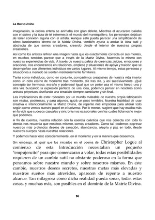 La Matriz Divina
imaginación, la cocina entera se animaba con gran deleite. Mientras el azucarero bailaba
con el salero y la taza de té estremecía el mundo del mantequillero, los personajes dejaban
de tener conexión alguna con el artista. Aunque esto pueda parecer una simplificación de
cómo funcionamos dentro de la Matriz Divina, también ayuda a anclar la idea sutil y
abstracta de que somos creadores, creando desde el interior de nuestras propias
creaciones.
Así como los artistas refinan una imagen hasta que es exactamente correcta en sus mentes,
en muchos sentidos parece que a través de la Matriz Divina, hacemos lo mismo con
nuestras experiencias de vida. A través de nuestra paleta de creencias, juicios, emociones y
oraciones, nos encontramos en relaciones, empleos y situaciones de apoyo y traición que se
desempeñan con diferentes individuos en varios lugares. Al mismo tiempo, estas personas y
situaciones a menudo se sienten insistentemente familiares.
Tanto como individuos, como en conjunto, compartimos creaciones de nuestra vida interior
como un ciclo eterno de momento tras momento, día tras día, y así sucesivamente. ¡Qué
concepto tan hermoso, extraño y poderoso! Igual que un pintor usa el mismo lienzo una y
otra vez buscando la expresión perfecta de una idea, podemos pensar en nosotros como
artistas perpetuos diseñando una creación siempre cambiante y sin final.
Las implicaciones de estar rodeados por un mundo maleable de nuestra propia fabricación
son vastas, poderosas, y para algunos, quizá un poco temibles. Nuestra habilidad de usar
creativa e intencionalmente la Matriz Divina, de repente nos empodera para alterar todo
según como vemos nuestro papel en el universo. Por lo menos, sugiere que hay mucho más
en la vida que sucesos casuales y sincronismos ocasionales con los cuales lidiamos lo mejor
que podemos.
A fin de cuentas, nuestra relación con la esencia cuántica que nos conecta con todo lo
demás nos recuerda que nosotros mismos somos creadores. Como tal, podemos expresar
nuestros más profundos deseos de sanación, abundancia, alegría y paz en todo, desde
nuestros cuerpos hasta nuestras relaciones.
Y podemos hacer esto conscientemente, en el momento y en la manera que deseemos.
Sin embargo, al igual que los iniciados en el poema de Christopher Logue al
comienzo de esta Introducción necesitaban un pequeño
"empujoncito" para que comenzaran a volar, todas estas posibilidades
requieren de un cambio sutil no obstante poderoso en la forma que
pensamos sobre nuestro mundo y sobre nosotros mismos. En este
cambio, nuestros deseos secretos, nuestras metas más elevadas y
nuestros sueños más atrevidos, aparecen de repente a nuestro
alcance. Tan milagrosa como dicha realidad pueda sonar, todas estas
cosas, y muchas más, son posibles en el dominio de la Matriz Divina.
14
 