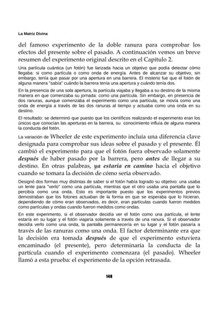 La Matriz Divina
del famoso experimento de la doble ranura para comprobar los
efectos del presente sobre el pasado. A continuación vemos un breve
resumen del experimento original descrito en el Capítulo 2.
Una partícula cuántica (un fotón) fue lanzada hacia un objetivo que podía detectar cómo
llegaba: si como partícula o como onda de energía. Antes de alcanzar su objetivo, sin
embargo, tenía que pasar por una apertura en una barrera. El misterio fue que el fotón de
alguna manera "sabía" cuándo la barrera tenía una apertura y cuándo tenía dos.
En la presencia de una sola apertura, la partícula viajaba y llegaba a su destino de la misma
manera en que comenzaba su jornada: como una partícula. Sin embargo, en presencia de
dos ranuras, aunque comenzaba el experimento como una partícula, se movía como una
onda de energía a través de las dos ranuras al tiempo y actuaba como una onda en su
destino.
El resultado: se determinó que puesto que los científicos realizando el experimento eran los
únicos que conocían las aperturas en la barrera, su conocimiento influía de alguna manera
la conducta del fotón.
La variación de Wheeler de este experimento incluía una diferencia clave
designada para comprobar sus ideas sobre el pasado y el presente. Él
cambió el experimento para que el fotón fuera observado solamente
después de haber pasado por la barrera, pero antes de llegar a su
destino. En otras palabras, ya estaría en camino hacia el objetivo
cuando se tomara la decisión de cómo sería observado.
Designó dos formas muy distintas de saber si el fotón había logrado su objetivo: una usaba
un lente para "verlo" como una partícula, mientras que el otro usaba una pantalla que lo
percibía como una onda. Esto es importante puesto que los experimentos previos
demostraban que los fotones actuaban de la forma en que se esperaba que lo hicieran,
dependiendo de cómo eran observados, es decir, eran partículas cuando fueron medidos
como partículas y ondas cuando fueron medidos como ondas.
En este experimento, si el observador decidía ver el fotón como una partícula, el lente
estaría en su lugar y el fotón viajaría solamente a través de una ranura. Si el observador
decidía verlo como una onda, la pantalla permanecería en su lugar y el fotón pasaría a
través de las ranuras como una onda. El factor determinante era que
la decisión era tomada después de que el experimento estuviera
encaminado (el presente), pero determinaría la conducta de la
partícula cuando el experimento comenzara (el pasado). Wheeler
llamó a esta prueba: el experimento de la opción retrasada.
148
 