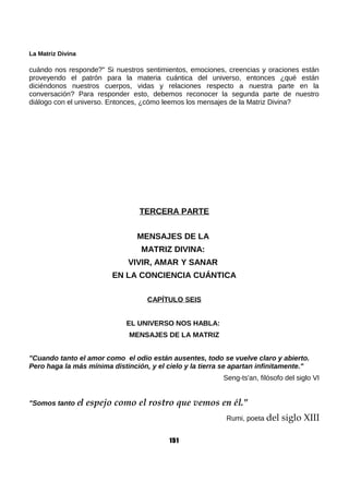 La Matriz Divina
cuándo nos responde?" Si nuestros sentimientos, emociones, creencias y oraciones están
proveyendo el patrón para la materia cuántica del universo, entonces ¿qué están
diciéndonos nuestros cuerpos, vidas y relaciones respecto a nuestra parte en la
conversación? Para responder esto, debemos reconocer la segunda parte de nuestro
diálogo con el universo. Entonces, ¿cómo leemos los mensajes de la Matriz Divina?
TERCERA PARTE
MENSAJES DE LA
MATRIZ DIVINA:
VIVIR, AMAR Y SANAR
EN LA CONCIENCIA CUÁNTICA
CAPÍTULO SEIS
EL UNIVERSO NOS HABLA:
MENSAJES DE LA MATRIZ
"Cuando tanto el amor como el odio están ausentes, todo se vuelve claro y abierto.
Pero haga la más mínima distinción, y el cielo y la tierra se apartan infinitamente."
Seng-ts'an, filósofo del siglo VI
"Somos tanto el espejo como el rostro que vemos en él."
Rumi, poeta del siglo XIII
151
 