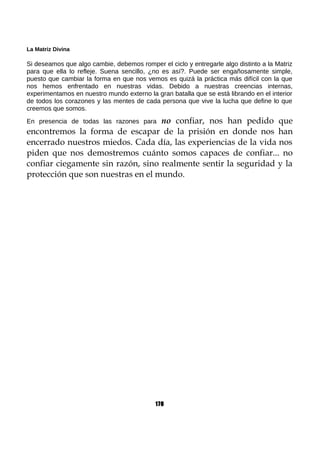 La Matriz Divina
Si deseamos que algo cambie, debemos romper el ciclo y entregarle algo distinto a la Matriz
para que ella lo refleje. Suena sencillo, ¿no es así?. Puede ser engañosamente simple,
puesto que cambiar la forma en que nos vemos es quizá la práctica más difícil con la que
nos hemos enfrentado en nuestras vidas. Debido a nuestras creencias internas,
experimentamos en nuestro mundo externo la gran batalla que se está librando en el interior
de todos los corazones y las mentes de cada persona que vive la lucha que define lo que
creemos que somos.
En presencia de todas las razones para no confiar, nos han pedido que
encontremos la forma de escapar de la prisión en donde nos han
encerrado nuestros miedos. Cada día, las experiencias de la vida nos
piden que nos demostremos cuánto somos capaces de confiar... no
confiar ciegamente sin razón, sino realmente sentir la seguridad y la
protección que son nuestras en el mundo.
170
 