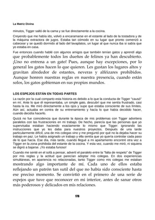 La Matriz Divina
minutos, Tigger saltó de la cama y se fue directamente a la cocina.
Creyendo que me había ido, volvió a encaramarse en el estante al lado de la tostadora y de
la máquina extractora de jugos. Estaba tan cómodo en su lugar que pronto comenzó a
cabecear y se quedó dormido al lado del lavaplatos, un lugar al que nunca iba si sabía que
yo estaba en casa.
Fue entonces cuando hablé con algunos amigos que también tenían gatos y aprendí algo
que probablemente todos los dueños de felinos ya han descubierto.
¡Uno no entrena a un gato! Pues, aunque hay excepciones, por lo
general los gatos hacen lo que quieren. Les gustan los lugares altos y
gravitan alrededor de estantes, neveras y alféizares prohibidos.
Aunque honren nuestras reglas en nuestra presencia, cuando están
solos, los gatos gobiernan en sus propios mundos.
LOS ESPEJOS ESTÁN EN TODAS PARTES
La razón por la cual comparto esta historia es debido a lo que la conducta de Tigger "causó"
en mí. Ante lo que él representaba, un simple gato, descubrí que me sentía frustrado, casi
hasta la ira. Me miró directamente a los ojos y supe que estaba consciente de sus límites.
Aún así, actuaba en contra de su entrenamiento y hacía lo que había decidido hacer,
cuando decidía hacerlo.
Quizá no fue coincidencia que durante la época de mis problemas con Tigger advirtiera
paralelos con las frustraciones en mi trabajo. De hecho, parecía que las personas que yo
supervisaba estaban haciendo exactamente lo mismo que Tigger: ignorando las
instrucciones que yo les daba para nuestros proyectos. Después de una tarde
particularmente difícil, una de mis colegas vino y me preguntó por qué no la dejaba hacer su
trabajo en paz. Le había asignado un trabajo y ella sentía que yo quería controlar cada paso
de lo que hacía. Ese día, más tarde, cuando llegué a mi apartamento encontré otra vez a
Tigger en la zona prohibida del estante de la cocina. Y esta vez, cuando me miró, ni siquiera
se dignó a bajarse. ¡Yo estaba furioso!
Cuando me senté en el sofá a pensar, advertí el paralelo entre la "falta de respeto" de Tigger
por mis reglas y la actitud que parecían adoptar mis colegas. En dos experiencias
simultáneas, en apariencia no relacionadas, tanto Tigger como mis colegas me estaban
mostrando algo importante de mí. Cada uno de ellos estaba
reflejando un patrón tan sutil del que no había sido consciente hasta
ese preciso momento. Se convirtió en el primero de una serie de
espejos que tuve que reconocer en mi interior, antes de sanar otros
más poderosos y delicados en mis relaciones.
175
 