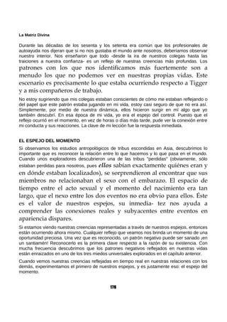 La Matriz Divina
Durante las décadas de los sesenta y los setenta era común que los profesionales de
autoayuda nos dijeran que si no nos gustaba el mundo ante nosotros, deberíamos observar
nuestro interior. Nos enseñaron que todo -desde la ira de nuestros colegas hasta las
traiciones a nuestra confianza- es un reflejo de nuestras creencias más profundas. Los
patrones con los que nos identificamos más fuertemente son a
menudo los que no podemos ver en nuestras propias vidas. Este
escenario es precisamente lo que estaba ocurriendo respecto a Tigger
y a mis compañeros de trabajo.
No estoy sugiriendo que mis colegas estaban conscientes de cómo me estaban reflejando o
del papel que este patrón estaba jugando en mi vida, estoy casi seguro de que no era así.
Simplemente, por medio de nuestra dinámica, ellos hicieron surgir en mí algo que yo
también descubrí. En esa época de mi vida, yo era el espejo del control. Puesto que el
reflejo ocurrió en el momento, en vez de horas o días más tarde, pude ver la conexión entre
mi conducta y sus reacciones. La clave de mi lección fue la respuesta inmediata.
EL ESPEJO DEL MOMENTO
Si observamos los estudios antropológicos de tribus escondidas en Asia, descubrimos lo
importante que es reconocer la relación entre lo que hacemos y lo que pasa en el mundo.
Cuando unos exploradores descubrieron una de las tribus "perdidas" (obviamente, sólo
estaban perdidas para nosotros, pues ellos sabían exactamente quiénes eran y
en dónde estaban localizados), se sorprendieron al encontrar que sus
miembros no relacionaban el sexo con el embarazo. El espacio de
tiempo entre el acto sexual y el momento del nacimiento era tan
largo, que el nexo entre los dos eventos no era obvio para ellos. Éste
es el valor de nuestros espejos, su inmedia- tez nos ayuda a
comprender las conexiones reales y subyacentes entre eventos en
apariencia dispares.
Si estamos viendo nuestras creencias representadas a través de nuestros espejos, entonces
están ocurriendo ahora mismo. Cualquier reflejo que veamos nos brinda un momento de una
oportunidad preciosa. Una vez que es reconocido, un patrón negativo puede ser sanado ¡en
un santiamén! Reconocerlo es la primera clave respecto a la razón de su existencia. Con
mucha frecuencia descubrimos que los patrones negativos reflejados en nuestras vidas
están enraizados en uno de los tres miedos universales explorados en el capítulo anterior.
Cuando vemos nuestras creencias reflejadas en tiempo real en nuestras relaciones con los
demás, experimentamos el primero de nuestros espejos, y es justamente eso: el espejo del
momento.
176
 