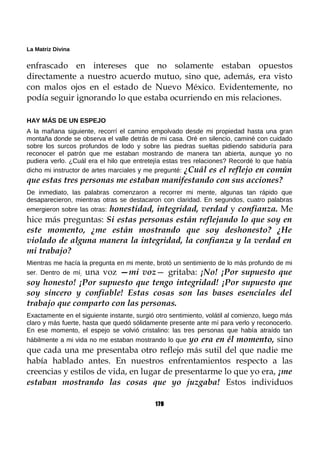 La Matriz Divina
enfrascado en intereses que no solamente estaban opuestos
directamente a nuestro acuerdo mutuo, sino que, además, era visto
con malos ojos en el estado de Nuevo México. Evidentemente, no
podía seguir ignorando lo que estaba ocurriendo en mis relaciones.
HAY MÁS DE UN ESPEJO
A la mañana siguiente, recorrí el camino empolvado desde mi propiedad hasta una gran
montaña donde se observa el valle detrás de mi casa. Oré en silencio, caminé con cuidado
sobre los surcos profundos de lodo y sobre las piedras sueltas pidiendo sabiduría para
reconocer el patrón que me estaban mostrando de manera tan abierta, aunque yo no
pudiera verlo. ¿Cuál era el hilo que entretejía estas tres relaciones? Recordé lo que había
dicho mi instructor de artes marciales y me pregunté: ¿Cuál es el reflejo en común
que estas tres personas me estaban manifestando con sus acciones?
De inmediato, las palabras comenzaron a recorrer mi mente, algunas tan rápido que
desaparecieron, mientras otras se destacaron con claridad. En segundos, cuatro palabras
emergieron sobre las otras: honestidad, integridad, verdad y confianza. Me
hice más preguntas: Si estas personas están reflejando lo que soy en
este momento, ¿me están mostrando que soy deshonesto? ¿He
violado de alguna manera la integridad, la confianza y la verdad en
mi trabajo?
Mientras me hacía la pregunta en mi mente, brotó un sentimiento de lo más profundo de mi
ser. Dentro de mí; una voz —mi voz— gritaba: ¡No! ¡Por supuesto que
soy honesto! ¡Por supuesto que tengo integridad! ¡Por supuesto que
soy sincero y confiable! Estas cosas son las bases esenciales del
trabajo que comparto con las personas.
Exactamente en el siguiente instante, surgió otro sentimiento, volátil al comienzo, luego más
claro y más fuerte, hasta que quedó sólidamente presente ante mí para verlo y reconocerlo.
En ese momento, el espejo se volvió cristalino: las tres personas que había atraído tan
hábilmente a mi vida no me estaban mostrando lo que yo era en él momento, sino
que cada una me presentaba otro reflejo más sutil del que nadie me
había hablado antes. En nuestros enfrentamientos respecto a las
creencias y estilos de vida, en lugar de presentarme lo que yo era, ¡me
estaban mostrando las cosas que yo juzgaba! Estos individuos
179
 