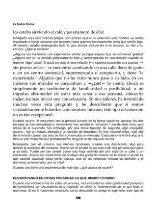 La Matriz Divina
les estaba sirviendo el café y ¡se enamoró de ella!
Comparto aquí esta historia porque por razones que él no entendía: este hombre se sentía
impulsado a iniciar contacto con mujeres hacia quienes honestamente creía que sentía algo.
Al hacerlo, estaba arriesgando todo lo que amaba incluyendo a su esposa, su hijo y su
carrera. ¿Qué le ocurría?
¿Alguna vez ha tenido una experiencia similar (aunque espero que en un menor grado)?
¿Alguna vez se ha sentido perfectamente feliz y comprometido en una relación cuando de
repente "algo" pasa? O quizá no está en una relación y ni siquiera buscando una cuando —
sin previo aviso— se encuentra caminando en una calle llena de gente
o en un centro comercial, supermercado o aeropuerto, y tiene "la
experiencia." Alguien que no ha visto nunca pasa a su lado, en ese
instante sus miradas se encuentran y —¡zas!— lo siente. Quizá es
simplemente un sentimiento de familiaridad o posibilidad, o un
impulso abrumador de estar más cerca a esa persona, conocerla
mejor, incluso iniciar una conversación. En mis talleres, he formulado
muchas veces esta pregunta y he descubierto que si somos
verdaderamente honestos con nosotros mismos, este tipo de conexión
no es tan excepcional.
Cuando ocurre, el encuentro por lo general sucede de la forma siguiente: aunque las dos
miradas se han encontrado y obviamente han sentido la "emoción," uno de ellos hará caso
omiso de lo sucedido. Sin embargo, por una breve fracción de segundo, algo innegable
ocurre... hay un estado alterado y un sentido de irrealidad. En ese instante veloz, más allá
de la mirada casual, sus ojos se han comunicado un mensaje. Cada persona le dirá algo a la
otra en ese momento que probablemente ninguno se dé siquiera cuenta.
Enseguida, casi al unísono, sus mentes racionales crearán una distracción, algo para
romper la ansiedad del contacto. Puede ser el sonido de un auto o de otra persona que pasa
a su lado. Puede ser tan simple como una hoja volando del otro lado de la calle o un
estornudo. ¡Puede ser hasta mirar de soslayo una goma de mascar en la acera! El punto es
que usando cualquier cosa como excusa, una de las personas retirará su atención y el
momento se terminará, ¡así no más!
Cuando uno tiene una experiencia de este tipo, ¿qué acaba de ocurrir?
ENCONTRANDO EN OTRAS PERSONAS LO QUE HEMOS PERDIDO
Cuando nos encontramos en estas situaciones, nos enfrentamos ante oportunidad poderosa
de conocernos de una manera muy especial, es decir, si reconocemos de lo que trata el
momento. Si no lo hacemos, entonces, como descubrió mi amigo el ingeniero, este tipo de
186
 