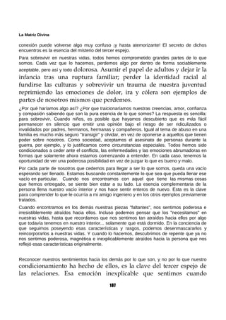La Matriz Divina
conexión puede volverse algo muy confuso ¡y hasta atemorizante! El secreto de dichos
encuentros es la esencia del misterio del tercer espejo.
Para sobrevivir en nuestras vidas, todos hemos comprometido grandes partes de lo que
somos. Cada vez que lo hacemos, perdemos algo por dentro de forma sociablemente
aceptable, pero así y todo dolorosa. Asumir el papel de adultos y dejar ir la
infancia tras una ruptura familiar; perder la identidad racial al
fundirse las culturas y sobrevivir un trauma de nuestra juventud
reprimiendo las emociones de dolor, ira y cólera son ejemplos de
partes de nosotros mismos que perdemos.
¿Por qué haríamos algo así? ¿Por que traicionaríamos nuestras creencias, amor, confianza
y compasión sabiendo que son la pura esencia de lo que somos? La respuesta es sencilla:
para sobrevivir. Cuando niños, es posible que hayamos descubierto que es más fácil
permanecer en silencio que emitir una opinión bajo el riesgo de ser ridiculizados o
invalidados por padres, hermanos, hermanas y compañeros. Igual al tema de abuso en una
familia es mucho más seguro "transigir" y olvidar, en vez de oponerse a aquellos que tienen
poder sobre nosotros. Como sociedad, aceptamos el asesinato de personas durante la
guerra, por ejemplo, y lo justificamos como circunstancias especiales. Todos hemos sido
condicionados a ceder ante el conflicto, las enfermedades y las emociones abrumadoras en
formas que solamente ahora estamos comenzando a entender. En cada caso, tenemos la
oportunidad de ver una poderosa posibilidad en vez de juzgar lo que es bueno y malo.
Por cada parte de nosotros que cedemos para llegar a ser lo que somos, queda una vacío
esperando ser llenado. Estamos buscando constantemente lo que sea que pueda llenar ese
vacío en particular. Cuando nos encontramos con aquel que tiene las mismas cosas
que hemos entregado, se siente bien estar a su lado. La esencia complementaria de la
persona llena nuestro vacío interior y nos hace sentir enteros de nuevo. Esta es la clave
para comprender lo que le ocurría a mi amigo ingeniero y en los otros ejemplos previamente
tratados.
Cuando encontramos en los demás nuestras piezas "faltantes", nos sentimos poderosa e
irresistiblemente atraídos hacia ellos. Incluso podemos pensar que los "necesitamos" en
nuestras vidas, hasta que recordamos que nos sentimos tan atraídos hacia ellos por algo
que todavía tenemos en nuestro interior... solamente que está dormido. En la conciencia de
que seguimos poseyendo esas características y rasgos, podemos desenmascararlos y
reincorporarlos a nuestras vidas. Y cuando lo hacemos, descubrimos de repente que ya no
nos sentimos poderosa, magnética e inexplicablemente atraídos hacia la persona que nos
reflejó esas características originalmente.
Reconocer nuestros sentimientos hacia los demás por lo que son, y no por lo que nuestro
condicionamiento ha hecho de ellos, es la clave del tercer espejo de
las relaciones. Esa emoción inexplicable que sentimos cuando
187
 