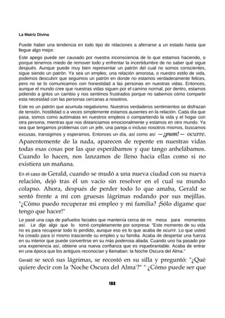 La Matriz Divina
Puede haber una tendencia en todo tipo de relaciones a aferrarse a un estado hasta que
llegue algo mejor.
Este apego puede ser causado por nuestra inconsciencia de lo que estamos haciendo, o
porque tenemos miedo de remover todo y enfrentar la incertidumbre de no saber qué sigue
después. Aunque puede muy bien representar un patrón del cual no somos conscientes,
sigue siendo un patrón. Ya sea un empleo, una relación amorosa, o nuestro estilo de vida,
podemos descubrir que seguimos un patrón en donde no estamos verdaderamente felices,
pero no se lo comunicamos con honestidad a las personas en nuestras vidas. Entonces,
aunque el mundo cree que nuestras vidas siguen por el camino normal, por dentro, estamos
pidiendo a gritos un cambio y nos sentimos frustrados porque no sabemos cómo compartir
esta necesidad con las personas cercanas a nosotros.
Este es un patrón que acumula negativismo. Nuestros verdaderos sentimientos se disfrazan
de tensión, hostilidad o a veces simplemente estamos ausentes en la relación. Cada día que
pasa, somos como autómatas en nuestros empleos o compartiendo la vida y el hogar con
otra persona, mientras que nos distanciamos emocionalmente y estamos en otro mundo. Ya
sea que tengamos problemas con un jefe, una pareja o incluso nosotros mismos, buscamos
excusas, transigimos y esperamos. Entonces un día, así como así —¡pum!— ocurre.
Aparentemente de la nada, aparecen de repente en nuestras vidas
todas esas cosas por las que esperábamos y que tango anhelábamos.
Cuando lo hacen, nos lanzamos de lleno hacia ellas como si no
existiera un mañana.
En el caso de Gerald, cuando se mudó a una nueva ciudad con su nueva
relación, dejó tras él un vacío sin resolver en el cual su mundo
colapso. Ahora, después de perder todo lo que amaba, Gerald se
sentó frente a mí con gruesas lágrimas rodando por sus mejillas.
"¿Cómo puedo recuperar mi empleo y mi familia? ¡Sólo dígame que
tengo que hacer!"
Le pasé una caja de pañuelos faciales que mantenía cerca de mi mesa para momentos
así. Le dije algo que lo tomó completamente por sorpresa: "Este momento de su vida
no es para recuperar todo lo perdido, aunque eso es lo que acaba de ocurrir. Lo que usted
ha creado para sí mismo trasciende su empleo y su familia. Acaba de despertar una fuerza
en su interior que puede convertirse en su más poderosa aliada. Cuando uno ha pasado por
una experiencia así, obtiene una nueva confianza que es inquebrantable. Acaba de entrar
en una época que los antiguos reconocían y llamaban: la Noche Oscura del Alma."
Gerald se secó sus lágrimas, se recostó en su silla y preguntó: "¿Qué
quiere decir con la 'Noche Oscura del Alma'?" " ¿Cómo puede ser que
193
 