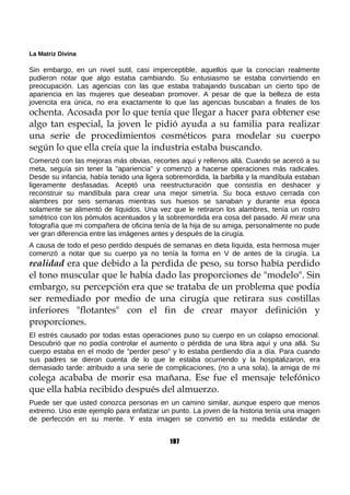 La Matriz Divina
Sin embargo, en un nivel sutil, casi imperceptible, aquellos que la conocían realmente
pudieron notar que algo estaba cambiando. Su entusiasmo se estaba convirtiendo en
preocupación. Las agencias con las que estaba trabajando buscaban un cierto tipo de
apariencia en las mujeres que deseaban promover. A pesar de que la belleza de esta
jovencita era única, no era exactamente lo que las agencias buscaban a finales de los
ochenta. Acosada por lo que tenía que llegar a hacer para obtener ese
algo tan especial, la joven le pidió ayuda a su familia para realizar
una serie de procedimientos cosméticos para modelar su cuerpo
según lo que ella creía que la industria estaba buscando.
Comenzó con las mejoras más obvias, recortes aquí y rellenos allá. Cuando se acercó a su
meta, seguía sin tener la "apariencia" y comenzó a hacerse operaciones más radicales.
Desde su infancia, había tenido una ligera sobremordida, la barbilla y la mandíbula estaban
ligeramente desfasadas. Aceptó una reestructuración que consistía en deshacer y
reconstruir su mandíbula para crear una mejor simetría. Su boca estuvo cerrada con
alambres por seis semanas mientras sus huesos se sanaban y durante esa época
solamente se alimentó de líquidos. Una vez que le retiraron los alambres, tenía un rostro
simétrico con los pómulos acentuados y la sobremordida era cosa del pasado. Al mirar una
fotografía que mi compañera de oficina tenía de la hija de su amiga, personalmente no pude
ver gran diferencia entre las imágenes antes y después de la cirugía.
A causa de todo el peso perdido después de semanas en dieta líquida, esta hermosa mujer
comenzó a notar que su cuerpo ya no tenía la forma en V de antes de la cirugía. La
realidad era que debido a la perdida de peso, su torso había perdido
el tono muscular que le había dado las proporciones de "modelo". Sin
embargo, su percepción era que se trataba de un problema que podía
ser remediado por medio de una cirugía que retirara sus costillas
inferiores "flotantes" con el fin de crear mayor definición y
proporciones.
El estrés causado por todas estas operaciones puso su cuerpo en un colapso emocional.
Descubrió que no podía controlar el aumento o pérdida de una libra aquí y una allá. Su
cuerpo estaba en el modo de "perder peso" y lo estaba perdiendo día a día. Para cuando
sus padres se dieron cuenta de lo que le estaba ocurriendo y la hospitalizaron, era
demasiado tarde: atribuido a una serie de complicaciones, (no a una sola), la amiga de mi
colega acababa de morir esa mañana. Ese fue el mensaje telefónico
que ella había recibido después del almuerzo.
Puede ser que usted conozca personas en un camino similar, aunque espero que menos
extremo. Uso este ejemplo para enfatizar un punto. La joven de la historia tenía una imagen
de perfección en su mente. Y esta imagen se convirtió en su medida estándar de
197
 