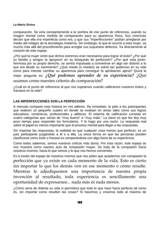 La Matriz Divina
comparación. Se veía constantemente a la sombra de ese punto de referencia, usando su
imagen mental como medida de comparación para su apariencia física. Sus creencias
decían que ella era imperfecta como era, y que sus "imperfecciones" podían arreglarse por
medio del milagro de la tecnología moderna. Sin embargo, lo que le ocurrió a esta mujer, va
mucho más allá del procedimiento para arreglar sus supuestos defectos. Va directamente al
corazón de este espejo.
¿Por qué la mujer sintió que dichos extremos eran necesarios para lograr el éxito? ¿Por qué
su familia y amigos la apoyaron en su búsqueda de perfección? ¿Por qué esta joven,
hermosa por su propio derecho, se sentía impulsada a convertirse en algo tan distinto a lo
que era desde su nacimiento? ¿Qué miedo (o miedos) se volvió tan poderoso en su vida
como para intentar cambiar su apariencia para conseguir la aprobación ajena? Quizá la
mejor pregunta es: ¿Qué podemos aprender de su experiencia? ¿Qué
usamos como nuestro criterio de comparación?
¿Cuál es el punto de referencia al que nos sujetamos cuando calibramos nuestros éxitos y
fracasos en la vida?
LAS IMPERFECCIONES SON LA PERFECCIÓN
A menudo comparto esta historia en mis talleres. De inmediato, le pido a los participantes
que realicen un pequeño cuadro en donde se evalúan en áreas tales como sus logros
educativos, románticos, profesionales y atléticos. El sistema de calificación consiste en
cuatro categorías que varían de "muy bueno" a "muy malo." La clave es que les doy muy
poco tiempo para responder los formularios. Y lo hago por una razón. La respuesta real
sobre el papel es menos importante que el proceso mental para llegar a las respuestas.
Sin importar las respuestas, la realidad es que cualquier cosa menos que perfecto, es un
juez participante juzgándolo a él o a ella. La única forma en que las personas pueden
clasificarse como éxito o fracaso es comparándose con algo fuera de su experiencia.
Como todos sabemos, somos nuestros críticos más duros. Por esta razón, este espejo se
nos muestra como nuestro acto de compasión mayor. Se trata de la compasión hacia
nosotros mismos, hacia lo que somos y lo que nos hemos convertido.
Es a través del espejo de nosotros mismos que nos piden que aceptemos con compasión la
perfección que ya existe en cada momento de la vida. Esto es cierto
sin importar lo que los demás ven en ese momento o cómo resulte.
Mientras le adjudiquemos una importancia de nuestra propia
invención al resultado, toda experiencia es sencillamente una
oportunidad de expresarnos... nada más ni nada menos.
¿Cómo sería de distinta su vida si permitiera que todo lo que hace fuera perfecto tal como
es, sin importar como resulten las cosas? Si hacemos y creamos todo al máximo de
198
 