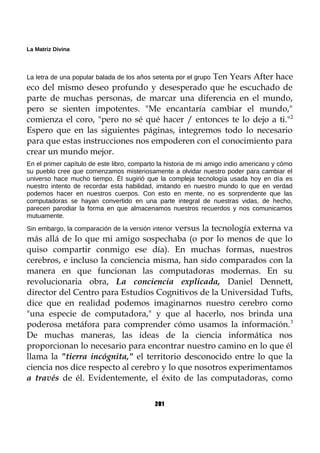La Matriz Divina
La letra de una popular balada de los años setenta por el grupo Ten Years After hace
eco del mismo deseo profundo y desesperado que he escuchado de
parte de muchas personas, de marcar una diferencia en el mundo,
pero se sienten impotentes. "Me encantaría cambiar el mundo,"
comienza el coro, "pero no sé qué hacer / entonces te lo dejo a ti."2
Espero que en las siguientes páginas, integremos todo lo necesario
para que estas instrucciones nos empoderen con el conocimiento para
crear un mundo mejor.
En el primer capítulo de este libro, comparto la historia de mi amigo indio americano y cómo
su pueblo cree que comenzamos misteriosamente a olvidar nuestro poder para cambiar el
universo hace mucho tiempo. Él sugirió que la compleja tecnología usada hoy en día es
nuestro intento de recordar esta habilidad, imitando en nuestro mundo lo que en verdad
podemos hacer en nuestros cuerpos. Con esto en mente, no es sorprendente que las
computadoras se hayan convertido en una parte integral de nuestras vidas, de hecho,
parecen parodiar la forma en que almacenamos nuestros recuerdos y nos comunicamos
mutuamente.
Sin embargo, la comparación de la versión interior versus la tecnología externa va
más allá de lo que mi amigo sospechaba (o por lo menos de que lo
quiso compartir conmigo ese día). En muchas formas, nuestros
cerebros, e incluso la conciencia misma, han sido comparados con la
manera en que funcionan las computadoras modernas. En su
revolucionaria obra, La conciencia explicada, Daniel Dennett,
director del Centro para Estudios Cognitivos de la Universidad Tufts,
dice que en realidad podemos imaginarnos nuestro cerebro como
"una especie de computadora," y que al hacerlo, nos brinda una
poderosa metáfora para comprender cómo usamos la información.3
De muchas maneras, las ideas de la ciencia informática nos
proporcionan lo necesario para encontrar nuestro camino en lo que él
llama la "tierra incógnita," el territorio desconocido entre lo que la
ciencia nos dice respecto al cerebro y lo que nosotros experimentamos
a través de él. Evidentemente, el éxito de las computadoras, como
201
 