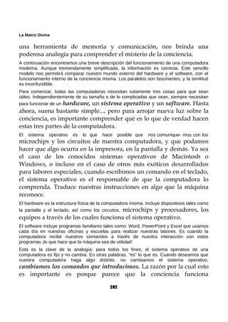 La Matriz Divina
una herramienta de memoria y comunicación, nos brinda una
poderosa analogía para comprender el misterio de la conciencia.
A continuación encontramos una breve descripción del funcionamiento de una computadora
moderna. Aunque tremendamente simplificada, la información es correcta. Este sencillo
modelo nos permitirá comparar nuestro mundo externo del hardware y el software, con el
funcionamiento interno de la conciencia misma. Los paralelos son fascinantes, y la similitud
es inconfundible.
Para comenzar, todas las computadoras necesitan solamente tres cosas para que sean
útiles. Independientemente de su tamaño o de lo complicadas que sean, siempre necesitan
para funcionar de un hardware, un sistema operativo y un software. Hasta
ahora, suena bastante simple..., pero para arrojar nueva luz sobre la
conciencia, es importante comprender qué es lo que de verdad hacen
estas tres partes de la computadora.
El sistema operativo es lo que hace posible que nos comunique- mos con los
microchips y los circuitos de nuestra computadora, y que podamos
hacer que algo ocurra en la impresora, en la pantalla y demás. Ya sea
el caso de los conocidos sistemas operativos de Macintosh o
Windows, o incluso en el caso de otros más exóticos desarrollados
para labores especiales, cuando escribimos un comando en el teclado,
el sistema operativo es el responsable de que la computadora lo
comprenda. Traduce nuestras instrucciones en algo que la máquina
reconoce.
El hardware es la estructura física de la computadora misma. Incluye dispositivos tales como
la pantalla y el teclado, así como los circuitos, microchips y procesadores, los
equipos a través de los cuales funciona el sistema operativo.
El software incluye programas familiares tales como: Word, PowerPoint y Excel que usamos
cada día en nuestras oficinas y escuelas para realizar nuestras labores. Es cuando la
computadora recibe nuestros comandos a través de nuestra interacción con estos
programas ¡lo que hace que la máquina sea de utilidad!
Esta es la clave de la analogía: para todos los fines, el sistema operativo de una
computadora es fijo y no cambia. En otras palabras, "es" lo que es. Cuando deseamos que
nuestra computadora haga algo distinto, no cambiamos el sistema operativo,
cambiamos los comandos que introducimos. La razón por la cual esto
es importante es porque parece que la conciencia funciona
202
 