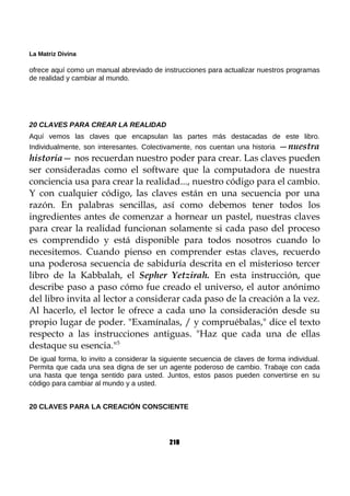 La Matriz Divina
ofrece aquí como un manual abreviado de instrucciones para actualizar nuestros programas
de realidad y cambiar al mundo.
20 CLAVES PARA CREAR LA REALIDAD
Aquí vemos las claves que encapsulan las partes más destacadas de este libro.
Individualmente, son interesantes. Colectivamente, nos cuentan una historia —nuestra
historia— nos recuerdan nuestro poder para crear. Las claves pueden
ser consideradas como el software que la computadora de nuestra
conciencia usa para crear la realidad..., nuestro código para el cambio.
Y con cualquier código, las claves están en una secuencia por una
razón. En palabras sencillas, así como debemos tener todos los
ingredientes antes de comenzar a hornear un pastel, nuestras claves
para crear la realidad funcionan solamente si cada paso del proceso
es comprendido y está disponible para todos nosotros cuando lo
necesitemos. Cuando pienso en comprender estas claves, recuerdo
una poderosa secuencia de sabiduría descrita en el misterioso tercer
libro de la Kabbalah, el Sepher Yetzirah. En esta instrucción, que
describe paso a paso cómo fue creado el universo, el autor anónimo
del libro invita al lector a considerar cada paso de la creación a la vez.
Al hacerlo, el lector le ofrece a cada uno la consideración desde su
propio lugar de poder. "Examínalas, / y compruébalas," dice el texto
respecto a las instrucciones antiguas. "Haz que cada una de ellas
destaque su esencia."5
De igual forma, lo invito a considerar la siguiente secuencia de claves de forma individual.
Permita que cada una sea digna de ser un agente poderoso de cambio. Trabaje con cada
una hasta que tenga sentido para usted. Juntos, estos pasos pueden convertirse en su
código para cambiar al mundo y a usted.
20 CLAVES PARA LA CREACIÓN CONSCIENTE
210
 