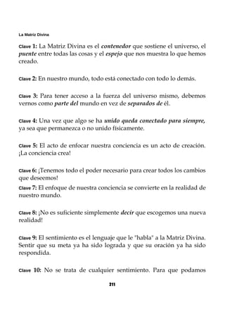 La Matriz Divina
Clave 1: La Matriz Divina es el contenedor que sostiene el universo, el
puente entre todas las cosas y el espejo que nos muestra lo que hemos
creado.
Clave 2: En nuestro mundo, todo está conectado con todo lo demás.
Clave 3: Para tener acceso a la fuerza del universo mismo, debemos
vernos como parte del mundo en vez de separados de él.
Clave 4: Una vez que algo se ha unido queda conectado para siempre,
ya sea que permanezca o no unido físicamente.
Clave 5: El acto de enfocar nuestra conciencia es un acto de creación.
¡La conciencia crea!
Clave 6: ¡Tenemos todo el poder necesario para crear todos los cambios
que deseemos!
Clave 7: El enfoque de nuestra conciencia se convierte en la realidad de
nuestro mundo.
Clave 8: ¡No es suficiente simplemente decir que escogemos una nueva
realidad!
Clave 9: El sentimiento es el lenguaje que le "habla" a la Matriz Divina.
Sentir que su meta ya ha sido lograda y que su oración ya ha sido
respondida.
Clave 10: No se trata de cualquier sentimiento. Para que podamos
211
 