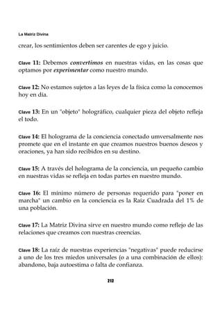 La Matriz Divina
crear, los sentimientos deben ser carentes de ego y juicio.
Clave 11: Debemos convertimos en nuestras vidas, en las cosas que
optamos por experimentar como nuestro mundo.
Clave 12: No estamos sujetos a las leyes de la física como la conocemos
hoy en día.
Clave 13: En un "objeto" holográfico, cualquier pieza del objeto refleja
el todo.
Clave 14: El holograma de la conciencia conectado umversalmente nos
promete que en el instante en que creamos nuestros buenos deseos y
oraciones, ya han sido recibidos en su destino.
Clave 15: A través del holograma de la conciencia, un pequeño cambio
en nuestras vidas se refleja en todas partes en nuestro mundo.
Clave 16: El mínimo número de personas requerido para "poner en
marcha" un cambio en la conciencia es la Raíz Cuadrada del 1% de
una población.
Clave 17: La Matriz Divina sirve en nuestro mundo como reflejo de las
relaciones que creamos con nuestras creencias.
Clave 18: La raíz de nuestras experiencias "negativas" puede reducirse
a uno de los tres miedos universales (o a una combinación de ellos):
abandono, baja autoestima o falta de confianza.
212
 