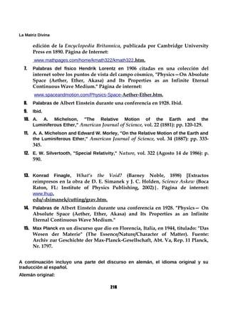 La Matriz Divina
edición de la Encyclopedia Britannica, publicada por Cambridge University
Press en 1890. Página de Internet:
www.mathpages.com/home/kmath322/kmath322.htm.
7. Palabras del físico Hendrik Lorentz en 1906 citadas en una colección del
internet sobre los puntos de vista del campo cósmico, "Physics—On Absolute
Space (Aether, Ether, Akasa) and Its Properties as an Infinite Eternal
Continuous Wave Medium." Página de internet:
www.spaceandmotion.com/Physics-Space-Aether-Ether.htm.
8. Palabras de Albert Einstein durante una conferencia en 1928. Ibid.
9. Ibid.
10. A. A. Michelson, "The Relative Motion of the Earth and the
Luminiferous Ether," American Journal of Science, vol. 22 (1881): pp. 120-129.
11. A. A. Michelson and Edward W. Morley, "On the Relative Motion of the Earth and
the Luminiferous Ether," American Journal of Science, vol. 34 (1887): pp. 333-
345.
12. E. W. Silvertooth, "Special Relativity," Nature, vol. 322 (Agosto 14 de 1986): p.
590.
13. Konrad Finagle, What's the Void? (Barney Noble, 1898) [Extractos
reimpresos en la obra de D. E. Simanek y J. C. Holden, Science Askew (Boca
Raton, FL: Institute of Physics Publishing, 2002)|. Página de internet:
www.lhup.
edu/-dsimanek/cutting/grav.htm.
14. Palabras de Albert Einstein durante una conferencia en 1928. "Physics— On
Absolute Space (Aether, Ether, Akasa) and Its Properties as an Infinite
Eternal Continuous Wave Medium."
15. Max Planck en un discurso que dio en Florencia, Italia, en 1944, titulado: "Das
Wesen der Materie" (The Essence/Nature/Character of Matter). Fuente:
Archiv zur Geschichte der Max-Planck-Gesellschaft, Abt. Va, Rep. 11 Planck,
Nr. 1797.
A continuación incluyo una parte del discurso en alemán, el idioma original y su
traducción al español.
Alemán original:
216
 