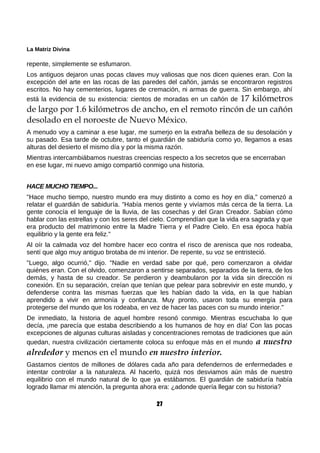 La Matriz Divina
repente, simplemente se esfumaron.
Los antiguos dejaron unas pocas claves muy valiosas que nos dicen quienes eran. Con la
excepción del arte en las rocas de las paredes del cañón, jamás se encontraron registros
escritos. No hay cementerios, lugares de cremación, ni armas de guerra. Sin embargo, ahí
está la evidencia de su existencia: cientos de moradas en un cañón de 17 kilómetros
de largo por 1.6 kilómetros de ancho, en el remoto rincón de un cañón
desolado en el noroeste de Nuevo México.
A menudo voy a caminar a ese lugar, me sumerjo en la extraña belleza de su desolación y
su pasado. Esa tarde de octubre, tanto el guardián de sabiduría como yo, llegamos a esas
alturas del desierto el mismo día y por la misma razón.
Mientras intercambiábamos nuestras creencias respecto a los secretos que se encerraban
en ese lugar, mi nuevo amigo compartió conmigo una historia.
HACE MUCHO TIEMPO...
"Hace mucho tiempo, nuestro mundo era muy distinto a como es hoy en día," comenzó a
relatar el guardián de sabiduría. "Había menos gente y vivíamos más cerca de la tierra. La
gente conocía el lenguaje de la lluvia, de las cosechas y del Gran Creador. Sabían cómo
hablar con las estrellas y con los seres del cielo. Comprendían que la vida era sagrada y que
era producto del matrimonio entre la Madre Tierra y el Padre Cielo. En esa época había
equilibrio y la gente era feliz."
Al oír la calmada voz del hombre hacer eco contra el risco de arenisca que nos rodeaba,
sentí que algo muy antiguo brotaba de mi interior. De repente, su voz se entristeció.
"Luego, algo ocurrió," dijo. "Nadie en verdad sabe por qué, pero comenzaron a olvidar
quiénes eran. Con el olvido, comenzaron a sentirse separados, separados de la tierra, de los
demás, y hasta de su creador. Se perdieron y deambularon por la vida sin dirección ni
conexión. En su separación, creían que tenían que pelear para sobrevivir en este mundo, y
defenderse contra las mismas fuerzas que les habían dado la vida, en la que habían
aprendido a vivir en armonía y confianza. Muy pronto, usaron toda su energía para
protegerse del mundo que los rodeaba, en vez de hacer las paces con su mundo interior."
De inmediato, la historia de aquel hombre resonó conmigo. Mientras escuchaba lo que
decía, ¡me parecía que estaba describiendo a los humanos de hoy en día! Con las pocas
excepciones de algunas culturas aisladas y concentraciones remotas de tradiciones que aún
quedan, nuestra civilización ciertamente coloca su enfoque más en el mundo a nuestro
alrededor y menos en el mundo en nuestro interior.
Gastamos cientos de millones de dólares cada año para defendernos de enfermedades e
intentar controlar a la naturaleza. Al hacerlo, quizá nos desviamos aún más de nuestro
equilibrio con el mundo natural de lo que ya estábamos. El guardián de sabiduría había
logrado llamar mi atención, la pregunta ahora era: ¿adonde quería llegar con su historia?
27
 