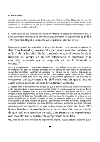 La Matriz Divina
acosado a los científicos durante más de cien años. En 1986, el periódico Nature informó sobre los
resultados de los experimentos conducidos con equipos más sensibles. Conclusión: se detectó un
campo con las características del éter, y se comportó tal cual como las predicciones antiguas habían
sugerido que lo haría un siglo antes.
El punto básico es que el equipo de Michelson y Morley no detectaron el viento del éter. Al
haber descubierto lo que parecía como la ausencia del viento, los experimentos de 1881 y
1887 parecían llegar a la misma conclusión: el éter no existe.
Michelson interpretó los resultados de lo que fue llamado por la prestigiosa publicación
American Journal of Science: "el experimento más afortunadamente
fallido" de la historia: "Se ha comprobado que el resultado de la
hipótesis del campo de un éter estacionario es incorrecto, y la
conclusión necesaria que se desprende es que la hipótesis es
errónea."11
Aunque el experimento puede haber sido descrito como "fallido" respecto a comprobar o no
la existencia del éter, en realidad demostró que el campo del éter podría no comportarse
según los científicos suponían al principio. No porque no se hubiera detectado un
movimiento significaría que no existía el éter. Una analogía sería colocar el dedo índice
arriba de su cabeza para ver si hay viento: un equivalente aproximado a la idea tras las
conclusiones del experimento de 1887 sería concluir que el aire no
existe porque usted no sintió la brisa durante la prueba.
Al aceptar este experimento como prueba de que el éter no existe, los científicos modernos
están operando bajo la suposición de que las cosas en nuestro universo ocurren de forma
independiente. Aceptar que lo que un individuo hace en una parte del mundo está
completamente desconectado de otras áreas, y no tiene efecto en nadie que se encuentre a
medio planeta de distancia. Sin duda, este experimento se ha convertido en la base de una
visión mundial que ha tenido profundo impacto en nuestras vidas y en la tierra. Como
consecuencia de esta manera de pensar, gobernamos nuestras naciones, energizamos
nuestras ciudades, probamos nuestras bombas atómicas, agotamos nuestros recursos,
creyendo que lo que hacemos en un lugar no tiene impacto en ningún otro. Desde 1887,
hemos basado el desarrollo de toda una civilización bajo la creencia
de que todo está separado de todo, ¡una premisa que experimentos
más recientes han sencillamente comprobado como falsa!
Hoy, más de cien años después del experimento original, nuevos estudios sugieren que el
40
 
