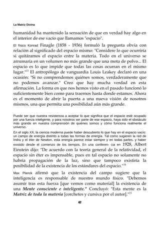 La Matriz Divina
humanidad ha mantenido la sensación de que en verdad hay algo en
el interior de ese vacío que llamamos "espacio".
El físico Konrad Finagle (1858 - 1936) formuló la pregunta obvia con
relación al significado del espacio mismo: "Considere lo que ocurriría
si quitáramos el espacio entre la materia. Todo en el universo se
arrumaría en un volumen no más grande que una mota de polvo... El
espacio es lo que impide que todas las cosas ocurran en el mismo
lugar."13
El antropólogo de vanguardia Louis Leakey declaró en una
ocasión: "Si no comprendemos quiénes somos, verdaderamente que
no podemos avanzar." Creo que hay mucha verdad en esta
afirmación. La forma en que nos hemos visto en el pasado funcionó lo
suficientemente bien como para traernos hasta donde estamos. Ahora
es el momento de abrir la puerta a una nueva visión de nosotros
mismos, una que permita una posibilidad aún más grande.
Puede ser que nuestra resistencia a aceptar lo que significa que el espacio esté ocupado
por una fuerza inteligente, y para nosotros ser parte de ese espacio, haya sido el obstáculo
más grande en nuestra comprensión de quiénes somos y cómo funciona realmente el
universo.
En el siglo XX, la ciencia moderna puede haber descubierto lo que hay en el espacio vacío:
un campo de energía distinto a todas las formas de energía. Tal como sugieren la red de
Indra y el éter de Newton, esta energía parece estar siempre y en todas partes, y haber
existido desde el comienzo de los tiempos. En una conferen- cia en 1928, Albert
Einstein dijo: "De acuerdo con la teoría general de la relatividad, el
espacio sin éter es impensable, pues en tal espacio no solamente no
habría propagación de la luz, sino que tampoco existiría la
posibilidad de la existencia de los estándares del espacio."14
Max Planck afirmó que la existencia del campo sugiere que la
inteligencia es responsable de nuestro mundo físico. "Debemos
asumir tras esta fuerza [que vemos como material] la existencia de
una Mente consciente e inteligente." Concluyó: "Esta mente es la
Matriz de toda la materia [corchetes y cursiva por el autor]."15
47
 