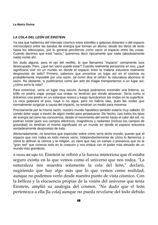 La Matriz Divina
LA COLA DEL LEÓN DE EINSTEIN
Ya sea que hablemos del intervalo cósmico entre estrellas y galaxias distantes o del espacio
microscópico entre las bandas de energía que forman un átomo, desde los libros de texto
hasta los telescopios, por lo general percibimos como vacío el espacio entre las cosas.
Cuando decimos que está "vacío," queremos decir típicamente que nada (absolutamente
nada) existe ahí.
Sin duda alguna, para el ojo del neófito, lo que llamamos "espacio" ciertamente luce
desocupado. Pero, ¿qué tan vacío puede estar? Cuando realmente pensamos en eso, ¿qué
significaría vivir en un mundo en donde el espacio entre la materia estuviera realmente
desprovisto de todo? Primero, sabemos que encontrar un lugar así en el cosmos es
probablemente imposible por una razón, tal como dice el refrán: la naturaleza aborrece el
vacío. No obstante, si pudiéramos como por arte de magia transportarnos a un lugar así,
¿cómo sería la vida?
Para comenzar, sería un lugar muy oscuro. Aunque podríamos encender una linterna, su
brillo no podría viajar porque sus ondas no tendrían por donde atravesar. Sería como si
tiráramos una piedra en un estanque reseco y luego buscáramos las ondas en la superficie.
La roca golpeará el piso, haya o no agua, pero no habría olas, pues las ondas que
normalmente surgirían a causa del impacto, no tendrían un medio para moverse.
Precisamente por la misma razón, nuestro mundo hipotético también estaría muy callado. El
sonido debe viajar a través de algún medio para perpetuarse. De hecho, casi todos los tipos
de energía tal como las conocemos, desde el movimiento del viento hasta el calor del sol, no
podrían existir pues sus campos eléctricos, magnéticos y radiantes (incluso los campos de
gravedad) no tendrían el mismo significado en un mundo en donde el espacio estuviera
verdaderamente desprovisto de todo.
Afortunadamente, no tenemos que especular sobre cómo sería dicho mundo, puesto que el
espacio que nos rodea es todo menos vacío. Independientemente de cómo lo llamemos o
cómo lo definan la ciencia y la religión, es claro que hay un campo o presencia que es la
"gran red" que conecta todo en la creación y nos enlaza con el poder más elevado de un
mundo más grandioso.
A inicios del siglo XX, Einstein se refirió a la fuerza misteriosa que él estaba
seguro existía en lo que vemos como el universo que nos rodea. "La
naturaleza nos muestra solamente la cola del león," declaró,
sugiriendo que hay algo más que lo que vemos como realidad,
aunque no podemos verlo desde nuestro punto de vista cósmico. Con
la belleza y la elocuencia propias de la visión del universo que tenía
Einstein, amplió su analogía del cosmos: "No dudo que el león
pertenezca a ella [la cola] aunque no pueda revelarse del todo debido
48
 