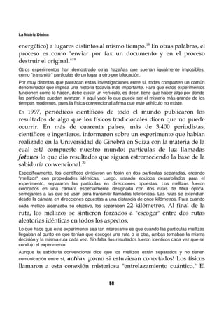 La Matriz Divina
energético) a lugares distintos al mismo tiempo.18
En otras palabras, el
proceso es como "enviar por fax un documento y en el proceso
destruir el original."19
Otros experimentos han demostrado otras hazañas que suenan igualmente imposibles,
como "transmitir" partículas de un lugar a otro por bilocación.
Por muy distintas que parezcan estas investigaciones entre sí, todas comparten un común
denominador que implica una historia todavía más importante. Para que estos experimentos
funcionen como lo hacen, debe existir un vehículo, es decir, tiene que haber algo por donde
las partículas puedan avanzar. Y aquí yace lo que puede ser el misterio más grande de los
tiempos modernos, pues la física convencional afirma que este vehículo no existe.
En 1997, periódicos científicos de todo el mundo publicaron los
resultados de algo que los físicos tradicionales dicen que no puede
ocurrir. En más de cuarenta países, más de 3,400 periodistas,
científicos e ingenieros, informaron sobre un experimento que habían
realizado en la Universidad de Ginebra en Suiza con la materia de la
cual está compuesto nuestro mundo: partículas de luz llamadas
fotones lo que dio resultados que siguen estremeciendo la base de la
sabiduría convencional.20
Específicamente, los científicos dividieron un fotón en dos partículas separadas, creando
"mellizos" con propiedades idénticas. Luego, usando equipos desarrollados para el
experimento, separaron las partículas en direcciones opuestas. Los mellizos fueron
colocados en una cámara especialmente designada con dos rutas de fibra óptica,
semejantes a las que se usan para transmitir llamadas telefónicas. Las rutas se extendían
desde la cámara en direcciones opuestas a una distancia de once kilómetros. Para cuando
cada mellizo alcanzaba su objetivo, los separaban 22 kilómetros. Al final de la
ruta, los mellizos se sintieron forzados a "escoger" entre dos rutas
aleatorias idénticas en todos los aspectos.
Lo que hace que este experimento sea tan interesante es que cuando las partículas mellizas
llegaban al punto en que tenían que escoger una ruta o la otra, ambas tomaban la misma
decisión y la misma ruta cada vez. Sin falta, los resultados fueron idénticos cada vez que se
condujo el experimento.
Aunque la sabiduría convencional dice que los mellizos están separados y no tienen
comunicación entre sí, actúan ¡como si estuvieran conectados! Los físicos
llamaron a esta conexión misteriosa "entrelazamiento cuántico." El
50
 