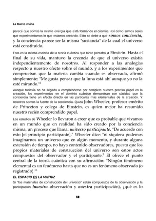 La Matriz Divina
parece que somos la misma energía que está formando el cosmos, así como somos seres
que experimentamos lo que estamos creando. Esto se debe a que somos conciencia,
y la conciencia parece ser la misma "sustancia" de la cual el universo
está constituido.
Esta es la misma esencia de la teoría cuántica que tanto perturbó a Einstein. Hasta el
final de su vida, mantuvo la creencia de que el universo existía
independientemente de nosotros. Al responder a las analogías
respecto a nuestro efecto sobre el mundo, y a los experimentos que
comprueban que la materia cambia cuando es observada, afirmó
simplemente: "Me gusta pensar que la luna está ahí aunque yo no la
esté mirando."2
Aunque todavía no ha llegado a comprenderse por completo nuestro preciso papel en la
creación, los experimentos en el dominio cuántico demuestran con claridad que la
conciencia tiene un efecto directo en las partículas más elementales de la creación. Y
nosotros somos la fuente de la conciencia. Quizá John Wheeler, profesor emérito
de Princeton y colega de Einstein, es quien mejor ha resumido
nuestro recién comprendido papel.
Los estudios de Wheeler lo llevaron a creer que es probable que vivamos
en un mundo que en realidad ha sido creado por la conciencia
misma, un proceso que llama: universo participante, "De acuerdo con
esto [el principio participante]," Wheeler dice: "ni siquiera podemos
imaginarnos un universo que en algún momento, y durante alguna
extensión de tiempo, no haya contenido observadores, puesto que los
propios materiales de construcción del universo son estos actos
compuestos del observador y el participante.3
Él ofrece el punto
central de la teoría cuántica con su afirmación: "Ningún fenómeno
elemental es un fenómeno hasta que no es un fenómeno observado (o
registrado)."4
EL ESPACIO ES LA MATRIZ
Si "los materiales de construcción del universo" están compuestos de la observación y la
participación {nuestra observación y nuestra participación), ¿qué es lo
58
 