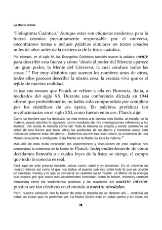 La Matriz Divina
"Holograma Cuántico." Aunque estas son etiquetas modernas para la
fuerza cósmica presuntamente responsable por el universo,
encontramos temas e incluso palabras similares en textos creados
miles de años antes de la existencia de la física cuántica.
Por ejemplo, en el siglo IV, los Evangelios Gnósticos también usaron la palabra mente
para describir esta fuerza y cómo "desde el poder del Silencio aparece
'un gran poder, la Mente del Universo, la cual conduce todas las
cosas.."19
Por muy distintos que suenen los nombres unos de otros,
todos ellos parecen describir la misma cosa: la esencia viva que es el
tejido de nuestra realidad.
Es bajo este concepto que Planck se refiere a ella en Florencia, Italia, a
mediados del siglo XX. Durante una conferencia dictada en 1944
afirmó que probablemente, no había sido comprendida por completo
por los científicos de esa época. En palabras proféticas tan
revolucionarias en el siglo XXI, como fueron entonces, Planck dijo:
Como un hombre que ha dedicado su vida entera a la ciencia más lúcida, al estudio de la
materia, puedo decirles lo siguiente, como resultado de mis investigaciones referentes a los
átomos: ¡No existe la materia como tal! Toda la materia se origina y existe solamente en
virtud de una fuerza que hace vibrar las partículas de un átomo y mantiene unido este
minúsculo sistema solar del átomo... Debemos asumir tras esta fuerza, la existencia de una
Mente consciente e inteligente. Esta Mente es la Matriz de toda la materia.20
Más allá de toda duda razonable, los experimentos y discusiones de este capítulo nos
demuestran la existencia de la Matriz de Planck. Independientemente de cómo
decidamos llamarla o a cuáles leyes de la física se atenga, el campo
que todo lo conecta es real.
Está aquí en este preciso instante, existe como usted y yo existimos. Es el universo en
nuestro interior así como el que nos rodea, el puente cuántico entre todo lo que es posible
en nuestras mentes y lo que se convierte en realidad en el mundo. La Matriz de la energía
que explica por qué estos tres experimentos funcionan como lo hacen, mientras también
demuestra cómo los sentimientos positivos y las oraciones en nuestro interior
pueden ser tan efectivos en el mundo a nuestro alrededor.
Pero, nuestra conexión con la Matriz de toda la materia no se detiene ahí..., continúa en
todas las cosas que no podemos ver. La Matriz Divina está en todas partes y en todas las
74
 