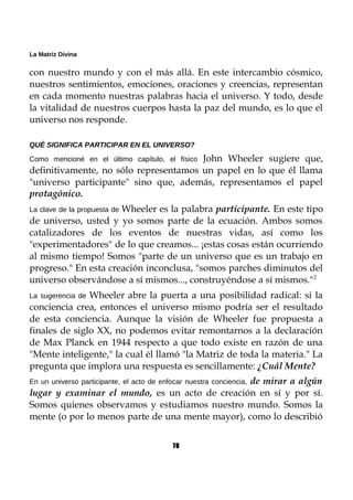 La Matriz Divina
con nuestro mundo y con el más allá. En este intercambio cósmico,
nuestros sentimientos, emociones, oraciones y creencias, representan
en cada momento nuestras palabras hacia el universo. Y todo, desde
la vitalidad de nuestros cuerpos hasta la paz del mundo, es lo que el
universo nos responde.
QUÉ SIGNIFICA PARTICIPAR EN EL UNIVERSO?
Como mencioné en el último capítulo, el físico John Wheeler sugiere que,
definitivamente, no sólo representamos un papel en lo que él llama
"universo participante" sino que, además, representamos el papel
protagónico.
La clave de la propuesta de Wheeler es la palabra participante. En este tipo
de universo, usted y yo somos parte de la ecuación. Ambos somos
catalizadores de los eventos de nuestras vidas, así como los
"experimentadores" de lo que creamos... ¡estas cosas están ocurriendo
al mismo tiempo! Somos "parte de un universo que es un trabajo en
progreso." En esta creación inconclusa, "somos parches diminutos del
universo observándose a sí mismos..., construyéndose a sí mismos."2
La sugerencia de Wheeler abre la puerta a una posibilidad radical: si la
conciencia crea, entonces el universo mismo podría ser el resultado
de esta conciencia. Aunque la visión de Wheeler fue propuesta a
finales de siglo XX, no podemos evitar remontarnos a la declaración
de Max Planck en 1944 respecto a que todo existe en razón de una
"Mente inteligente," la cual él llamó "la Matriz de toda la materia." La
pregunta que implora una respuesta es sencillamente: ¿Cuál Mente?
En un universo participante, el acto de enfocar nuestra conciencia, de mirar a algún
lugar y examinar el mundo, es un acto de creación en sí y por sí.
Somos quienes observamos y estudiamos nuestro mundo. Somos la
mente (o por lo menos parte de una mente mayor), como lo describió
78
 