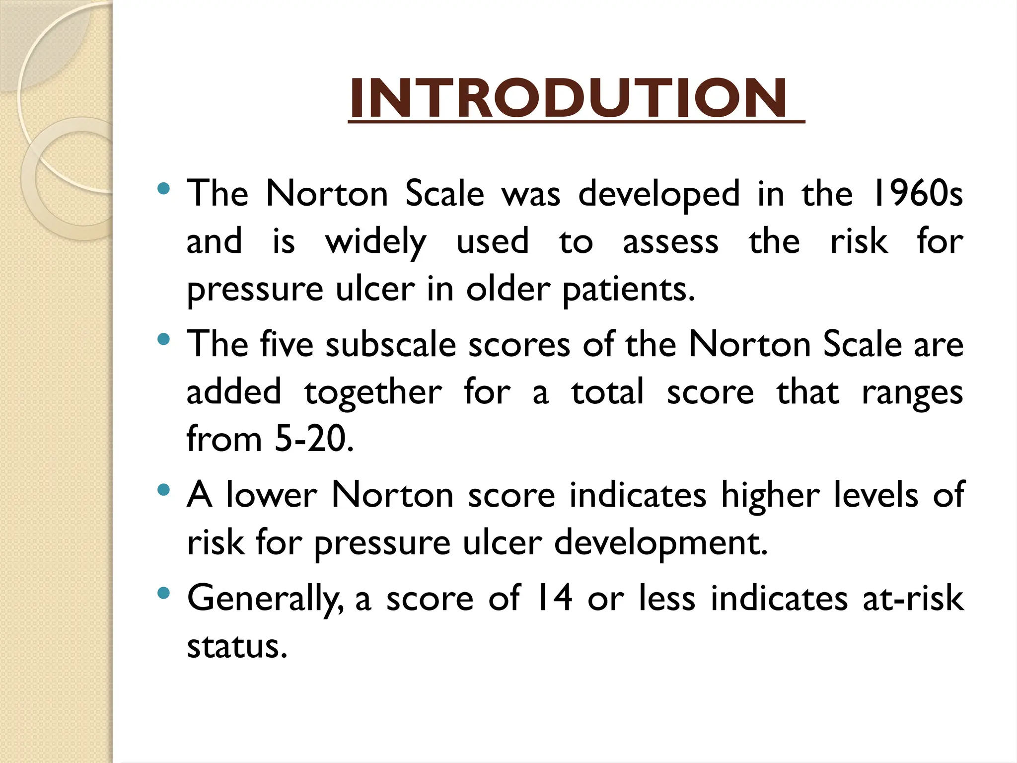 INTRODUTION
 The Norton Scale was developed in the 1960s
and is widely used to assess the risk for
pressure ulcer in older patients.
 The five subscale scores of the Norton Scale are
added together for a total score that ranges
from 5-20.
 A lower Norton score indicates higher levels of
risk for pressure ulcer development.
 Generally, a score of 14 or less indicates at-risk
status.
 