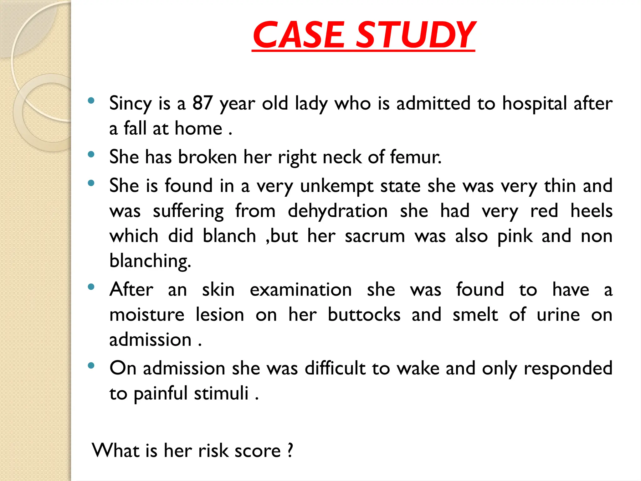 CASE STUDY
 Sincy is a 87 year old lady who is admitted to hospital after
a fall at home .
 She has broken her right neck of femur.
 She is found in a very unkempt state she was very thin and
was suffering from dehydration she had very red heels
which did blanch ,but her sacrum was also pink and non
blanching.
 After an skin examination she was found to have a
moisture lesion on her buttocks and smelt of urine on
admission .
 On admission she was difficult to wake and only responded
to painful stimuli .
What is her risk score ?
 